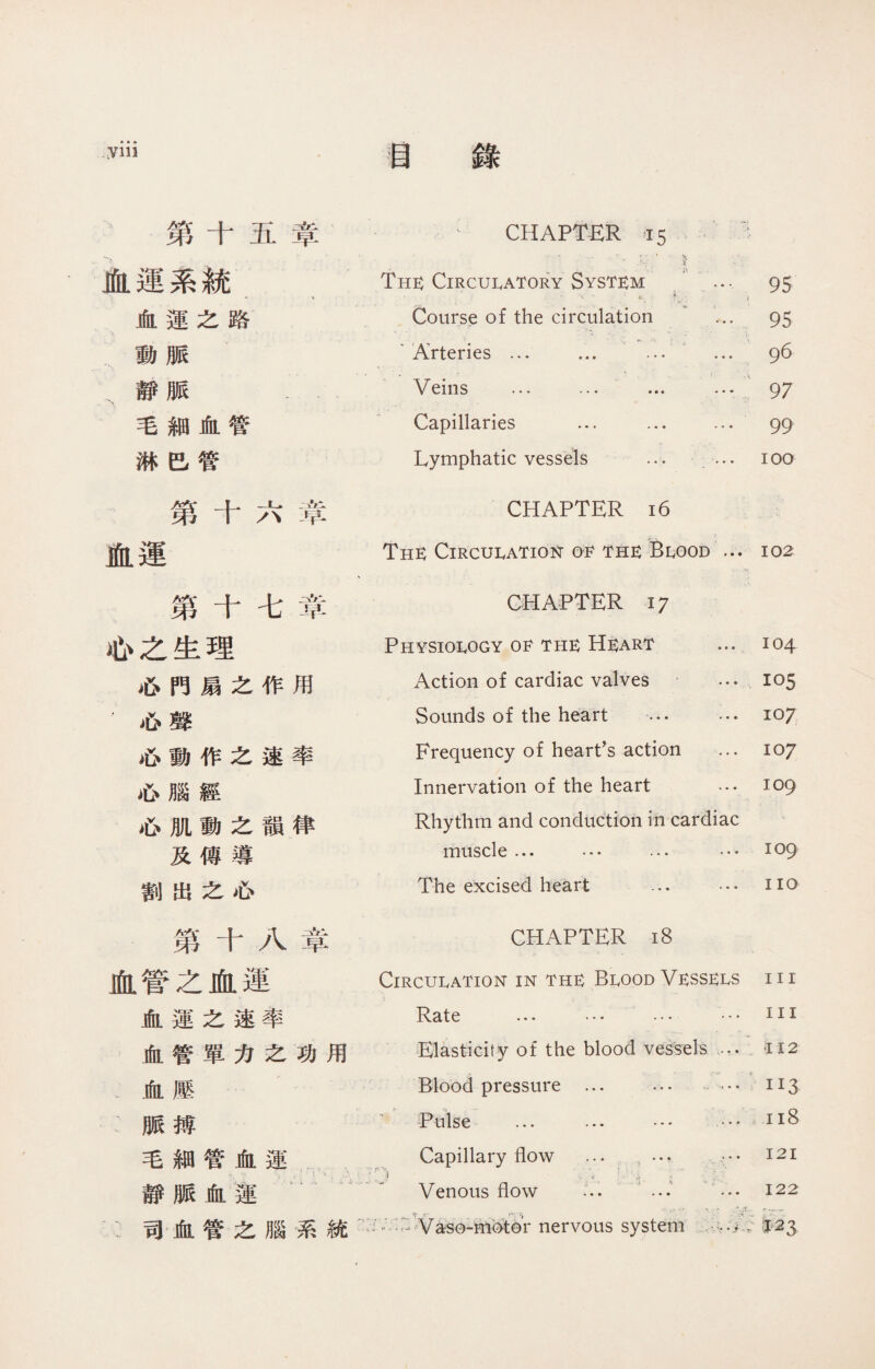 »參• yin 目 第十五章 、 CHAPTER 15 血運系統 The： Circulatory System .... . •< -- . 匕.. i . ' \ 95 血運之路 Course of the circulation ... 95 動脈 . V. •• - » ' Arteries ... ... … ... 96 靜脈 -- Veins … ... ... -“ 97 毛細血管 Capillaries … ... ... 99 淋巴管 Lymphatic vessels ... ... 100 第十六章 CHAPTER 16 血運 The： CircuIvATion 01^ thk Blood ... 102 第十七章 CHAPTER 17 心之生理 Physiology 0甘 the He：art 104 心門扇之作用 Action of cardiac valves … 105 .心聲 Sounds of the heart ... ... io7 心動作之速率 Frequency of heart’s action ... io7 心腦經 Innervation of the heart … 109 ^6 M W ^ rS ^ Rhythm and conduction in cardiac 及傳導 muscle ... … ... ...109 割出之心 The excised heart ... ... iio 第十八章 CHAPTER 18 血管之血運 ClRCUIvATlON IN THE BLOOD Ve：SSE：I,S in 血運之速率 ... .. • ... hi 血管單力之功用 Elasticity of the blood vessels •” 112 血壓 Blood pressure ... … ‘ 113 :脈搏 Pulse ... ... … •• 118 毛細管血運 Capillary flow ... ，… ••• 121 靜脈血蓮 Venous flow ... … … 122 :司血管之腦系統 Vaso-Hiotor nervous system •。- 03