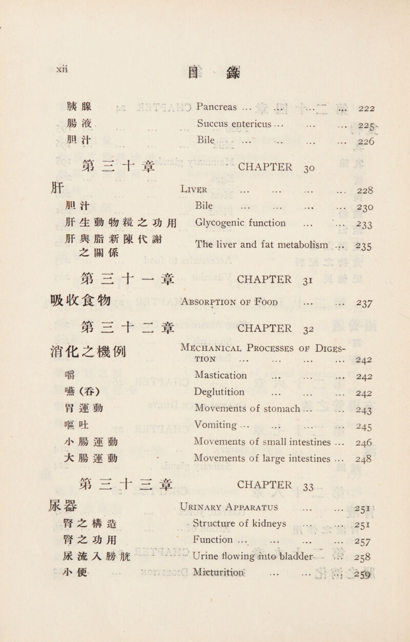 Glycogenic function ... ' The liver and fat metabolism ... k. 第二十章 CHAPTER 30 肝 胆汁 Liver Bile 苐三十三章 CHAPTER 33 .. . ..... * . . 尿器 Urinary Apparatus ... 腎之構造 ^ Structure of kidneys ... 腎之功用 Function ... ... ... < * 尿流入勝脫…'Urine Hovving into bladder /】、便，  Micturition: ... … 228 230 233 235 第三十 吸收食物 早 第三十二章 消化之機例 嚼 嚥（呑） 胃運動 區吐 小腸運動 大腸運動 CHAPTER 31 Absorption 01^ Food . 噱 CHAPTER 32 Mechanical Processes of Diges¬ tion ... … ... ... Mastication ... ... ... Deglutition ... ... ... Movements of stomach... ... Vomiting... ... ... Movements of small intestines ... Movements of large intestines ... 237 242 242 242 243 245 246 248 XII 廚】錄 胰腺 腸液 胆汁 Pancreas … Succus entericus Bile ~ ... 222 225、 i . - >• 226 用 功謝 之代 糢陳 物新係 動脂關 生與之 肝肝 117 8 ^ 5 5 5 5 2 2 2 2