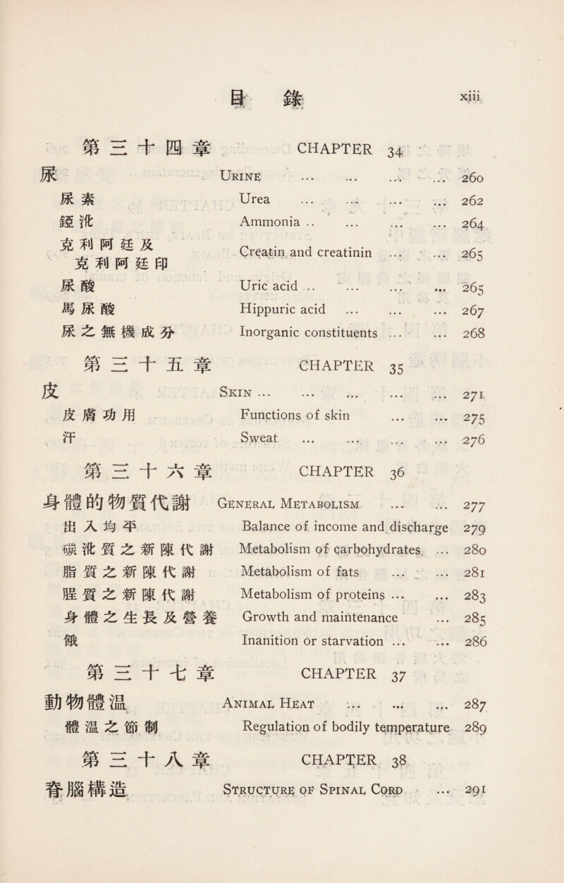 t 第三十四章 :Ukine CHAPTER 34 ■ «a » •  •• • ••人 ...S60 尿素 mt 克利阿廷及 克利阿廷印 尿酸 馬尿酸 尿之無機成分 Urea … ；.； 262 Ammonia. ... .... 264 •.1 1 • ■ j • • • 'j •_ < Gr^a^in,and creatinin ... ... 265 .； r. 、 v :. Uric acid ... i.… 265 ■ >. 3■: 、_ Hippuric acid ... ... ... 267 . j? » •' Inorganic constituents ... ... 268 第三十五章 CHAPTER 35 皮 Skin … ... … ... 2y\ 皮膚功用 Functions of skin ..275 汗 Sweat . ... … 276 第三十六章 CHAPTER 36 身體的物質代謝 Generai, Metabolism 277 出入均平 Balance of income and discharge 279 碳沈質之新陳代謝 Metabolism of garbohydrates,…280 脂質之新陳代謝 Metabolism of fats ... : ... 281 股質之新陳代謝 Metabolism of proteins … ... 283 身體之生長及營養 Growth and maintenance ... 285 餓 Inanition or starvation ... ... 286 第三十七章 CHAPTER 37 動物體温 Animal Heat ... ... 287 體温之節制 Regulation of bodily tei|ipqrature 289 第三十八章 CHAPTER 38 脊腦構造 Structure of Spinal Cord ... 291