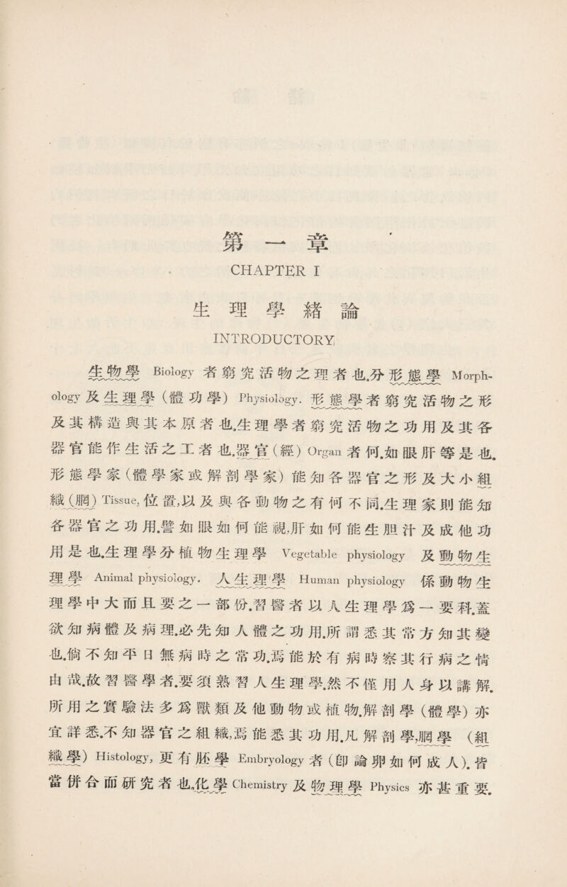 第一章 ， CHAPTER I 生理學緖論 INTRODUCTORY 者窮究活物之理者也9分形態學Morph, ology及失運曼（體功學）Physiology.形態學者窮究活物之形 及其構造與其本原者也9生理學者窮究活物之功用及其各 宫能fi:生活之工者也9篆寬（經）Organ者何.如眼肝等是也. 形態學家（體學家或解剖學家）能知各器官之形及大小組 織m)Tiss%位置，以及與各動物之有何不同•生理家則能知 各器官之功用•譬如眼如何能視，肝如何能生胆汁及成他功 是也》生理學分植物生理學Vegetable physiology及動物牛 _ 璺 Animal physiology. Ajfe Human physiology 係動物生 理學中大而且要之一部份•習醫者以人生理學爲一要科•蓋 欲知病體及病理•必先知人體之功用•所謂悉其常方知其變 也•倘不知平日無病時之常功•焉能於有病時察其行病之情 由哉•故習醫學者.要須熟習人生理學•然不僅用人身以講解. 所用之實驗法多爲獸類及他動物或植物•解剖學（體學）亦 宜詳悉•不知器官之組織，焉能悉其功用•凡解剖學，網學（組 變學）Histology, M有腦學Embryology者（卽論卵如何成人).皆 當併合而研究者也甚黌Chemistry及弊曼Physics亦甚重要.