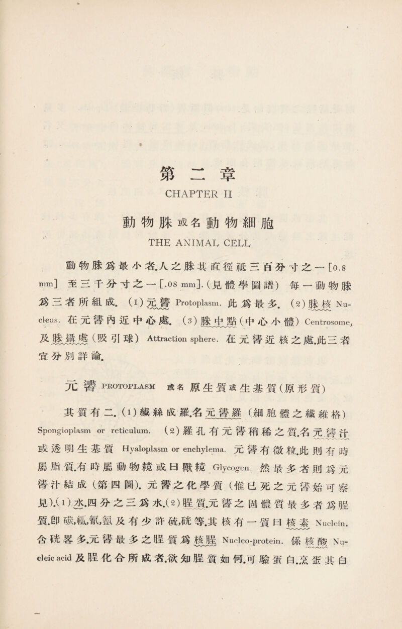 第二章 CHAPTER II 動物脒或名動物細胞 THE ANIMAL CELL 動物脒爲最小者•人之脒其直徑祗三百分寸之一 [0.8 mm]至三千分寸之一 [.OS mm].(見體學圖譜）每一動物脒 爲三者所組成• （1)元聾Protoplasm.此爲最多.（2)滕核Nu- cleus. 在元警內近中心處. 0)脒中點（中心小體） Centrosome, 及麗屬崖（吸引球）Attraction sphere.在元警近核之處.此三者 宜分別詳論. 元譬PROTOPLASM或名原生質或生基質（原形質） 其質有二.（0纖絲成羅•名孟豊、羅（細胞體之繊雜格） Spongioplasm or reticulum. (2)羅孔有元聾稍稀之質名元醫汁 或透明生基質Hyaloplasm or enchylema,元警有微粒•此則有時 屬脂質•有時屬動物镜或曰獸镜Glycogen.然最多者則爲元 誓汁結成（第四圖)•元箐之化學質（惟已死之元馨始可察 見)•( 1)连.四分之三爲水.(2) ■質•元■之固體質最多者爲腊 質•卽碳,tt,氰，氨及有少許硫,等.其核有一質曰核素Nuclein. 含統蓉多•元醫最多之H呈質爲核喔Nucleo-protein.係核酸Nu- cleic acid及31化合所成者•欲知膜質如何•可驗蛋白.烹蛋其白