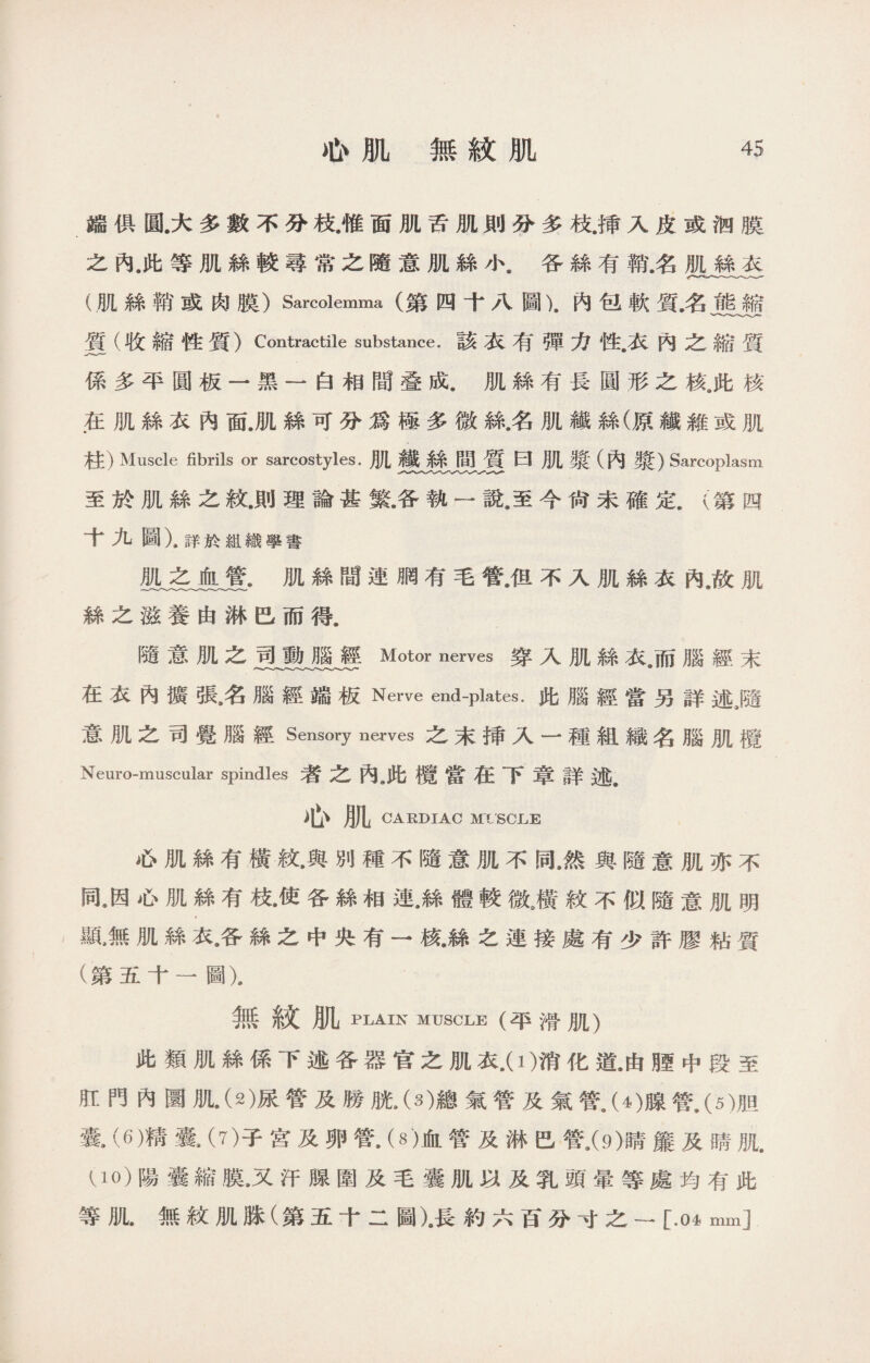 端俱圓.大多數不分枝.惟面肌舌肌則分多枝.揷入皮或泗膜 之內，此等肌絲較尋常之隨意肌絲小.各絲有稱名肌絲衣 (肌絲鞘或肉膜）Sarcolemma (第四十八圖).內包軟質名能縮 質（收縮性質）Contractile substance.該衣有彈力性•衣內之縮質 係多平圓板一黑一白相間叠成.肌絲有長圓形之核„此核 .在肌絲衣內面.肌絲可分爲極多微絲名肌纖絲(原纖雜或肌 柱）Muscle fibrils or sarcostyles.肌纖絲間質曰肌獎（內獎）Sarcoplasm 至於肌絲之紋.則理論甚繁•各執一說9至今尙未確定.（第四 十九圖）.詳於組織學書 肌之血管.肌絲間連胴有毛管，但不入肌絲衣內，故肌 絲之滋養由淋巴而得. 隨意肌之司動腦經Motor nerves穿入肌絲衣9而腦經末 在衣內擴張•名腿經端板Nerve end-plates.此腦經當另詳述9隨 意肌之司覺腦經Sensory nerves之末揷入一種組織名腦肌欖 Neuro-muscular spindles者之內.此檀當在下章詳述. 心肌 CARDIAC Ml SOLE 心肌絲有橫紋•與別種不隨意肌不同，然與隨意肌亦不 同。因心肌絲有枝•使各絲相連•絲體較微M紋不似隨意肌明 顯,無肌絲衣•各絲之中央有一核•絲之連接處有少許膠粘質 (第五十一圖). 無紋肌plain muscle (平滑肌） 此類肌絲係下述各器官之肌衣.(1)消化道.由腥中段至 肛門內圜肌.（2)尿管及勝胱.（幻總氣管及氣管(4)腺管.（5)胆 囊•⑹精囊•（7)子宮及卵管•（8)血管及淋巴管,(9)睛簾及睛肌. U0)陽囊縮膜9又汗腺圍及毛囊肌以及乳頭暈等處均有此 等肌.無紋肌脒（第五十二圖).長約六百分寸之一[.04 mm]