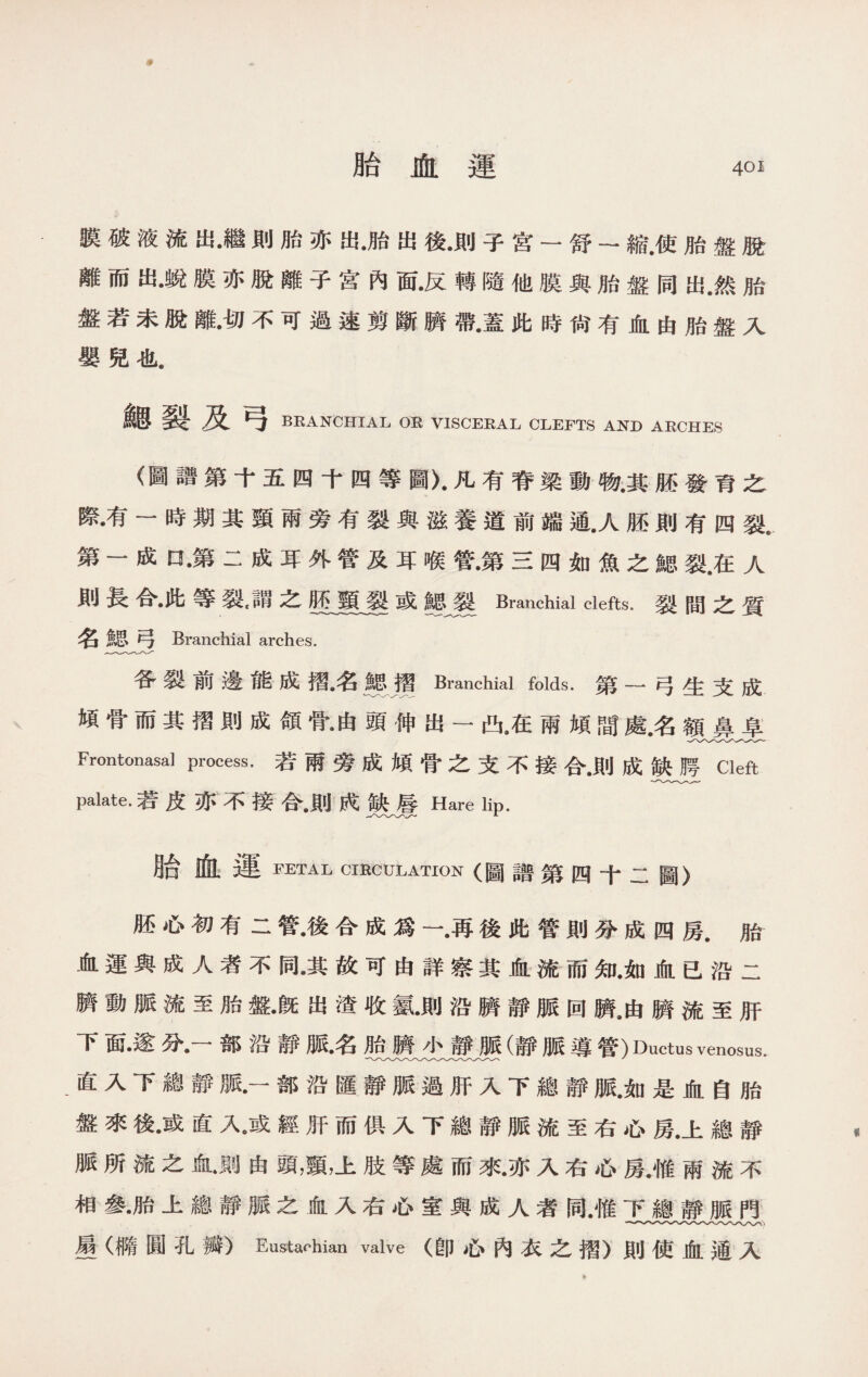 膜破液流出•繼則胎亦出•胎出後•則子宫一舒一縮.使胎盤脫 離而出•蛻膜亦脫離子宮內面•反轉隨他膜與胎盤同出.然胎 盤若未脫離•切不可過速剪斷臍帶•蓋此時尙有血由胎盤入 嬰兒也. 鳃裂及弓 BRANCHIAL OR VISCERAL CLEFTS AND ARCHES (圖譜第十五四十四等圖〉•凡有脊梁動物•其胚發育之 際•有一時期其頸兩旁有裂與滋養道前端通.人胚則有四裂t 第一成口•第二成耳外管及耳喉管•第三四如魚之鰓裂.在人 則長合•此等裂,謂之M頸裂或Branchial clefts.裂間之質 名總弓 Branchial arches. 各裂前邊能成摺•名總境Branchial folds.第一弓生支成 傾骨而其摺則成領骨•由頭伸出一凸•在兩傾間處.名額鼻阜 Frontonasal process.若兩旁成傾骨之支不接合.則成缺腭Cleft palate.若皮亦不接合.則成缺唇Hare lip. 胎血運 FETAL CIRCULATION (圖譜第四十二圖〉 胚心初有二管•後合成爲一•再後此管則分成四房•胎 血運與成人者不同•其故可由詳察其血流而知.如血已沿二 臍動脈流至胎盤•旣出渣收氨•則沿臍靜脈回臍,由臍流至肝 下面•遂分•一部沿靜脈名胎臍小靜脈(靜脈導管)Ductus venosus. 直入下總靜脈•一部沿匯靜脈過肝入下總靜脈.如是血自胎 盤來後•或直人或經肝而俱入下總靜脈流至右心房.上總靜 脈所流之血•則由頭，頸，上肢等處而來•亦入右心房•惟兩流不 相參•胎上總靜脈之血入右心室與成人者同.惟下總靜脈門 星（橢圓孔瓣）Eustachian valve (卽心內衣之摺）則使血通入