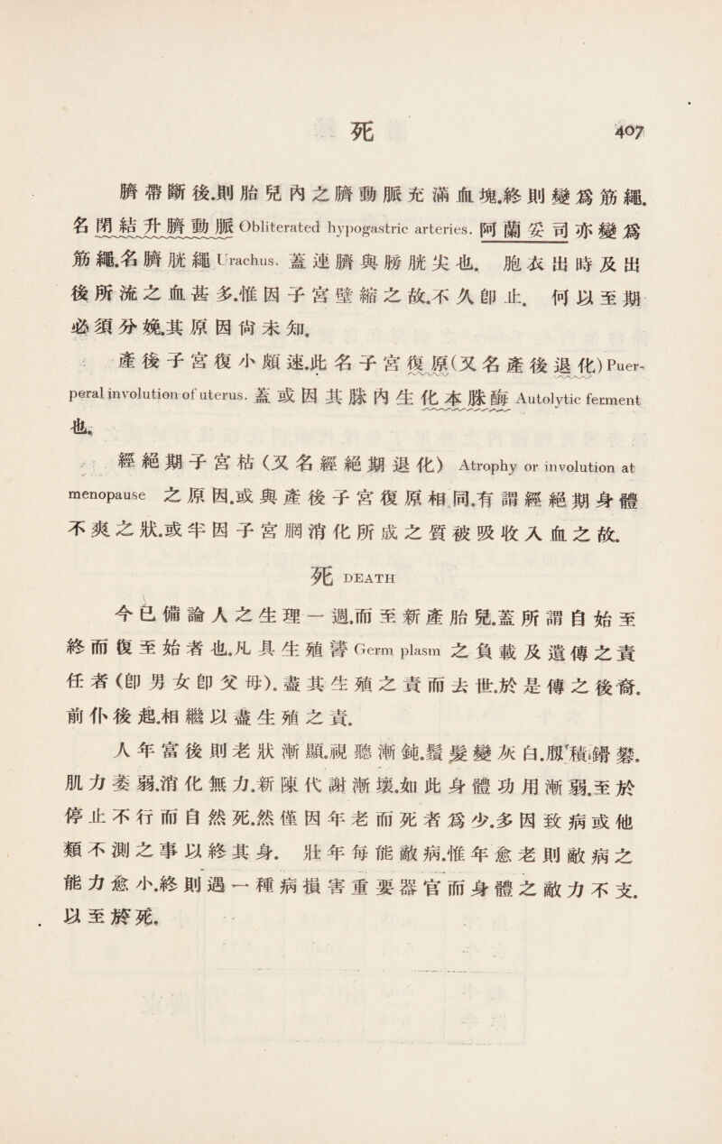 擠帶斷後•則胎兒內之臍動脈充滿血塊•終則變爲筋繩, 名 Obliterated hypogastric arteries.阿蘭妥司亦變爲 筋繩•名歷胱繩Urachus.蓋連臍與勝胱尖也.胞衣出時及出 後所流之血甚多•惟因子宮壁縮之故•不久卽止.何以至期 必須分紙其原因尙未知， 產後子宮復小頗速.昨名子宮復擇(又名產後退化)Piier， peral involution of uterus.蓋或因其脒內生化本脒酶 Autolytic ferment 也， / :經絕期子宫枯（又名經絕期退化〉Atrophy or involution at menopause之原因•或與產後子宮復原相同•有謂經絕期身體 不爽之狀•或半因子宮胴消化所成之質被吸收入血之故. 死 DEATH 今包備論人之生理一週，而至新產胎兒•蓋所謂自始至 終而復至始者也•凡具生殖蕾Germ plasm之負載及遺傳之責 任者（卽男女卽父母)•盡其生殖之責而去世是傳之後裔. 前仆後起.相繼以盡生殖之責. 人年富後則老狀漸亂視聽漸鈍•鬚、髮變灰白JIT積餚攀. 肌力萎弱•消化無力•新陳代謝漸壤•如此身體功用漸弱.至於 停止不行而自然死•然僅因年老而死者爲少•多因致病或他 類不測之事以終其身•壯年每能敵病•惟年愈老則敵病之 能力愈小•終則遇一種病損害重要器官而身體之敵力不支. 以至於苑，
