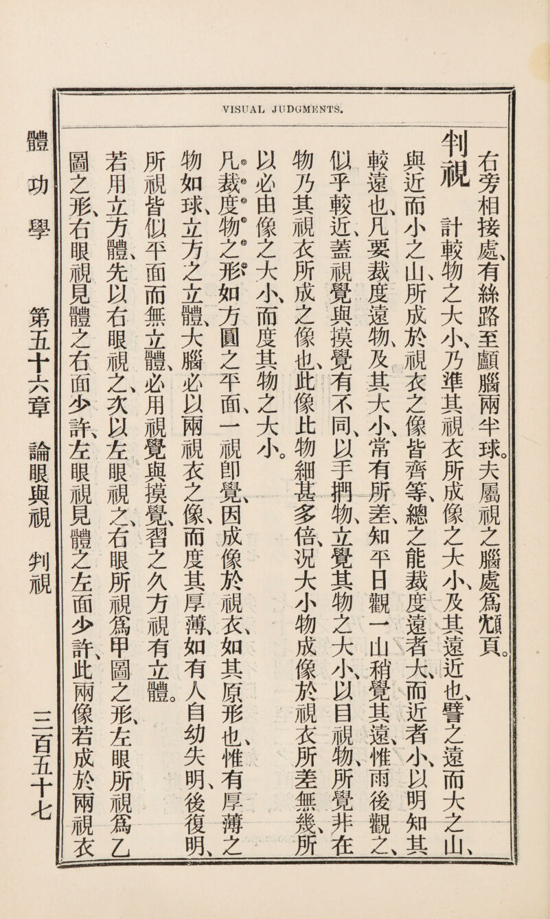 圖若所 之用 形、立皆 右方似 眼體、平 M % ® 覓以而 體右無 乏眼立 右蔬體、 面之、必 少次用 許、以— & & 眼眼 M 之 右 眼 M 爲 物凡◎以 如裁6必 球、度@由 -ju AL 方 之 JJL Jil 見 體 之 面 少 許、甲 此圖 兩之 像形、 若左 成眼 於所 兩視 視& 衣乙 覺 與 摸 覺、 習 之 方 M 有 -JL. 體 大 腦 以 兩 M 衣 之 像 而 度 苴 摩 物@像 之@之 形？大 如小、 方而 圓度 之苴 平物 齒、之 一大 小。 卽 覺、 因 成 像 M 薄、衣、 如如 有其 A原 自形 幼也、 失 准 明、有 後厚 復薄 明、之 物 乃 苴 M 衣 所 成 之 像 也、 此: 像 比 物 細 甚 多 倍、 况 小 物 成 像 於 M 衣 所 差 舰 V 幾、 所 判 似鞞與TJ 乎遠通 較也、而 近、凡小計 蓋要之較 視裁山、務 覺度所之 與遠成 摸物、於 覺及。視 有其衣 不大 同、小 以常 II 之 像 皆 齊 大 小、 乃 準 苴 I 等、成 物、差、總像 立知 覺平 甘 口 杨觀 乏一 大山 小、稍 之之 能大 ||小、 _其 者遠 关、近 右 旁 相 接 處、 有 絲 路 至 顱 腦 兩 a1> 球。 夫 屬 M 之 腦 %i 頁。 以覺而也、 目其近譬 視遠、者乏 物、惟、小、遠 所雨以而 覺後明大 非觀知之 在之、其山、 體功學 第五十六章論眼與視判視 三百五十七