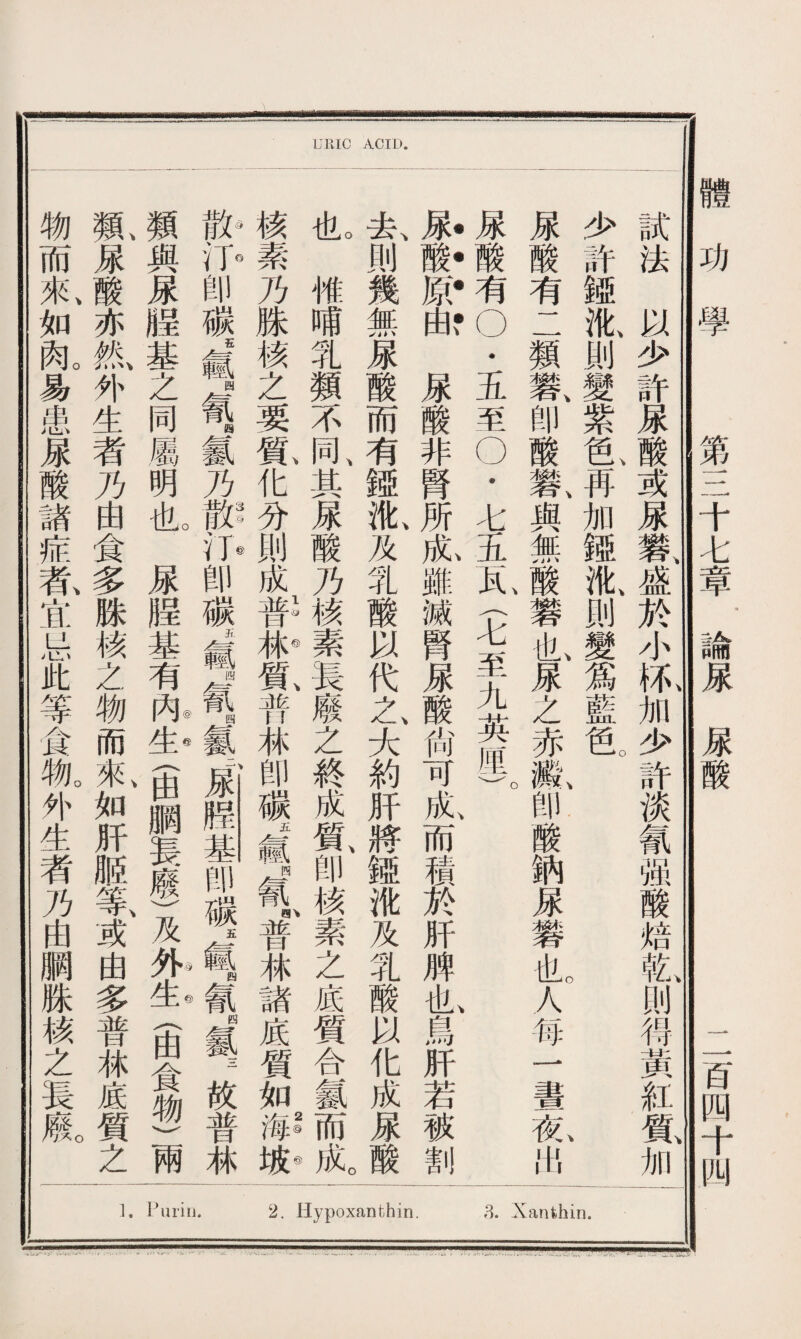 Pimij. Hypoxanthin. »3. Xanthin. URIC ACID. 試法以少許尿酸或屎礬盛於小坏加少許淡氰强酸焙乾则得黃紅質加 少許娅I則變紫# 冉加娅氣則變爲藍色 ' 屎酸有二類礬、卽酸礬、與無酸礬也屎之赤氣卽酸納屎礬也人每一晝氣出 尿酸有？五至9七五瓦〈七至九英厘)。 届酸原ffi,,M酸非腎所^,雖滅腎#酸沾可亂而m於肝,M也鳥汨若被_ 去、則幾無尿酸而有鏹I及乳酸以代之大約肝將趣讹及乳酸以化成尿酸 I惟哺乳類不同、其屎酸乃核素長廢之終成氣卽核素之底質合氱而成。 核素乃姝核之要氮化分則成普41普林卽礦IT氰#林諸底質如L 卽碳WIT氨乃辦爪卽碳滅*■氰氧嚴臊基卽碳轉氰。氨故普林 類與尿睚基之同屬明I屎睚基有办办(甶胴長廢)及外屯(由食物)兩 氣屎酸亦氮外生者乃由食多脒核之物而氣如肝贩等、或由多普林底質之 物而來、如齓易患M酸諸症乾宜忌此等食飢外生者乃由賙跦核之長氣 體功學 第三十七章論尿^_二百四十四 —a—g———