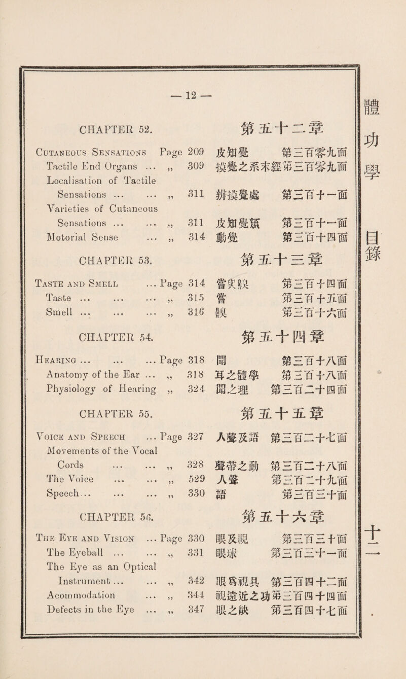 12 —* CHAPTER 52. Cutaneous Sensations Page 209 Tactile End Organs … ” 309 Localisation of Tactile Sensations ... … ” 311 Varieties of Cutaneous Sensations ... ... 311 Motorial Sense … ” 314 CHAPTER 53. Taste and Smell ... Page 314 as te ••• ••• ” 315 Smell … … … ” 316 CHAPTER 54. Hearing ... ... ... Page 318 Anatomy of the Ear ... ” 318 Physiology of Hearing ” 324 CHAPTER 55. Voice and Speech … Page 327 Movements of the Arocal Cords … ... ” 328 The Voice … … ” 529 Speech... ... … 330 第五十二章 皮知覺 第三百零九面 摸覺之系末經第三百零九面 辨®覺處 第三百十一面 皮知覺m 第三百十一面 動覺 第三百十四面 第五十三章 嘗实線 第三百千四面 嘗 第三百十五面 in 第三百十六面 第五十四章 閗 第三百十八面 耳之體學 第三百十八面 閗之理 第三百二十四而 第五十五章 A聲及語第三百二十七面 聲帶之動第三百二十八面 A聲 第三百二十九面 語 第三百三十面 CHAPTER 5n. Tnii Eye and Vision ... Page 330 The Eyeball . ,, 331 The Eye as an Optical Instrument ... …,, 342 Acorn modation … ,, 844 Defects in the Eye ... ,, 847 笫五十六章 眼及視 第三百三十面 眼球 第三百三十一面 眼爲視具第三百四十二面 視遠近之功第三百四十四面 眼之缺 第三百四十七面