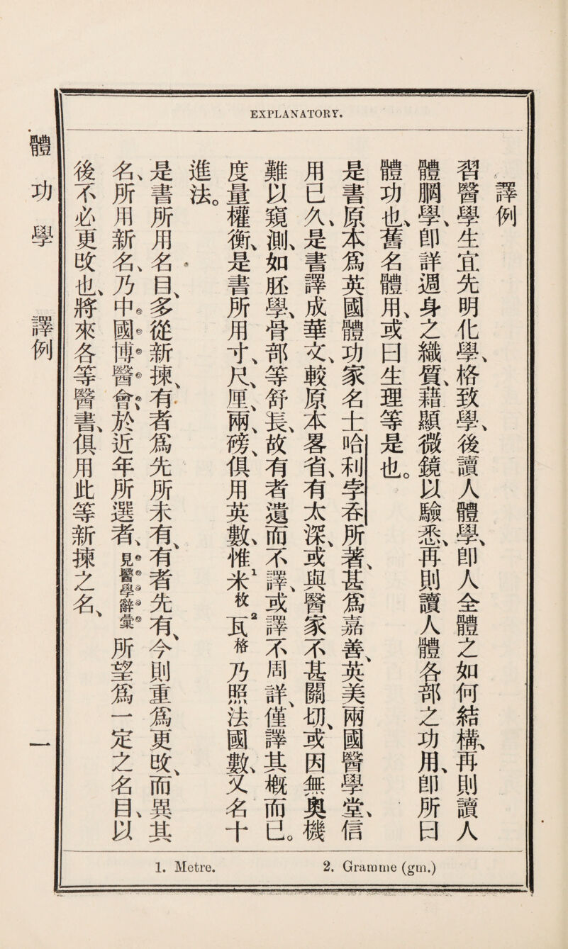 EXPLANATORY. 功 學 例 ，譯例 習醫學生宜先明化鼠格致if後讀人體學、卽人全體之如何結歉再則讀人 體鹏學、卽詳週身之織鼠藉顯微鏡以驗采I再則讀人體各部之功用、卽所曰 體功也舊名體用、或曰生理等是也。 是書原本爲英國體功家名士哈利孛吞所著甚爲嘉善英美兩國醫學堂信 用已九是書譯成華文、敕原本畧省、有太深、或與醫家不甚關切、或因無奧機 難以窺齓如胚學、骨部等舒長、故有者遺而不譯、或譯不周詳、僅譯其概而已 度量權槪是書所用寸、尺M;兩、榜、俱用英氣惟1米枚S2格乃照法國fl又名十 進法。 是書所用名目、多從新，紙有者爲先所未有、有者先有、今則重爲更改、而異其 、\◎©◎©e)v 、©\ 名所用新名乃中國博醫會於近年所選者見醫學辭彙所望爲一定之名目以 後不必更改I將來各等醫龜俱用此等新揀之名、