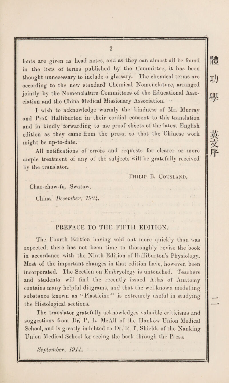 lents are given as head notes, and as they can almost all be found in the lists of terms published by the Committee, it has been thought unnecessary to include a glossary. The chemical terms are according to the new standard ChemicaL Nomenclature, arranged jointly by the Nomenclature Committees of the Educational Asso¬ ciation and the China Medical Missionary Association； • I wish to acknowledge warmly the kindness of Mr. Murray and Prof. Halliburton in their cordial consent to this translation and in kindly forwarding to me proof sheets of the latest English edition as they came from the press, so that the Chinese work might be up-to-date. All notifications of errors and requests for clearer or more ample treatment of any of the subjects will be gratefully received by the translator, Philip B. Co upland. Chao-chovv-fu, Swatow, China, December, 190^, PREFxiCE TO THE FIFTH EDITION. The Fourth Edition having sold out more quickly than was expected, there has not been time to thoroughly revise the book in accordance with the Ninth Edition of Halliburton's Physiology. Most of the important changes in that edition have, however, been incorporated. The Section on Embryology is untouched. Teachers and students will find the recently issued Atlas of Anatomy contains mjiny helpful diagrams, and that the well known modelling substance known as u Plasticine is extremely useful in studying the Histological sections. The translator gratefully acknowledges valuable criticisms and suggestions from Dr. P. L. McAll of the Hankow Union Medical School, and is greatly indebted to Dr. 11. T. Shields of the Nanking Union Medical School for seeing the book through the Press. September, 1911, 功 學 英 文 序