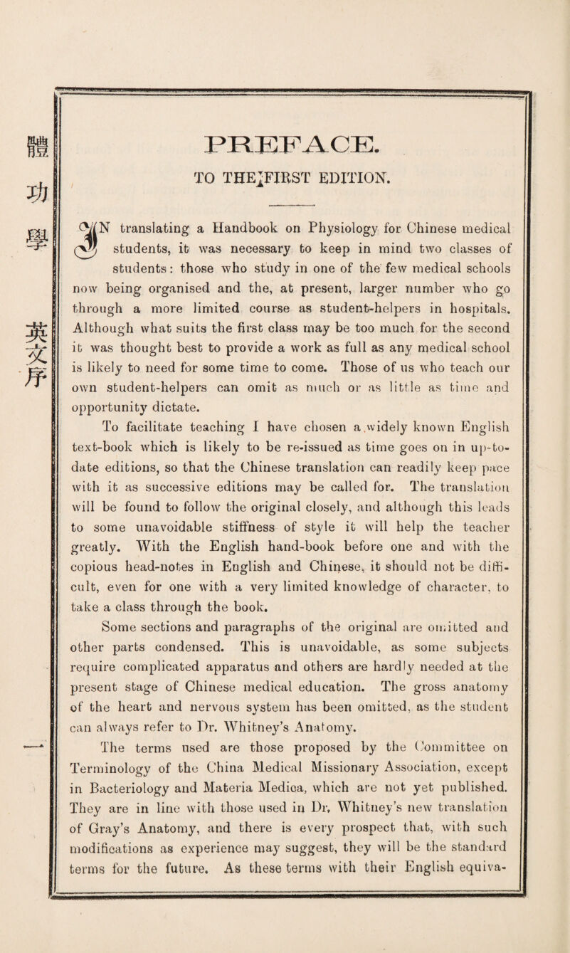 PREFACE. TO THEiFIRST EDITION. I: 'N translating a Handbook on Physiology for Chinese medical students, ifc was necessary to keep in mind two classes of students : those who study in one of the few medical schools now being organised and the, at present, larger number who go through a more limited course as student-helpers in hospitals. Although what suits the first class may be too much for the second it was thought best to provide a work as full as any medical school is likely to need for some time to come. Those of us who teach our own student-helpers can omit as much or as little as time and opportunity dictate. To facilitate teaching I have chosen a,widely known English text-book which is likely to be re-issued as time goes on in up-to- date editions, so that the Chinese translation can readily keep pace with ifc as successive editions may be called for. The translation will be found to follow the original closely, and although this leads to some unavoidable stiffness of style ifc will help the teacher greatly. With the English hand-book before one and with the copious head-notes in English and Chinese, it should not be diffi¬ cult, even for one with a very limited knowledge of character, to take a class through the book. Some sections and paragraphs of the original are omitted and other parts condensed. This is unavoidable, as some subjects require complicated apparatus and others are hardly needed at tbe present stage of Chinese medical education. The gross anatomy of the heart and nervous system has been omitted, as the student can always refer to Dr. Whitney’s Anatomy. The terms used are those proposed by the (Committee on Terminology of the China Medical Missionary Association, except in Bacteriology and Materia Medioa, which are not yet published. They are in line with those used iu Dr, Whitneys new translation of Gra/s Anatomy, and there is every prospect that, with such modifications as experience may suggest, they will be the standard terms for the future. As these terms with their English equiva-