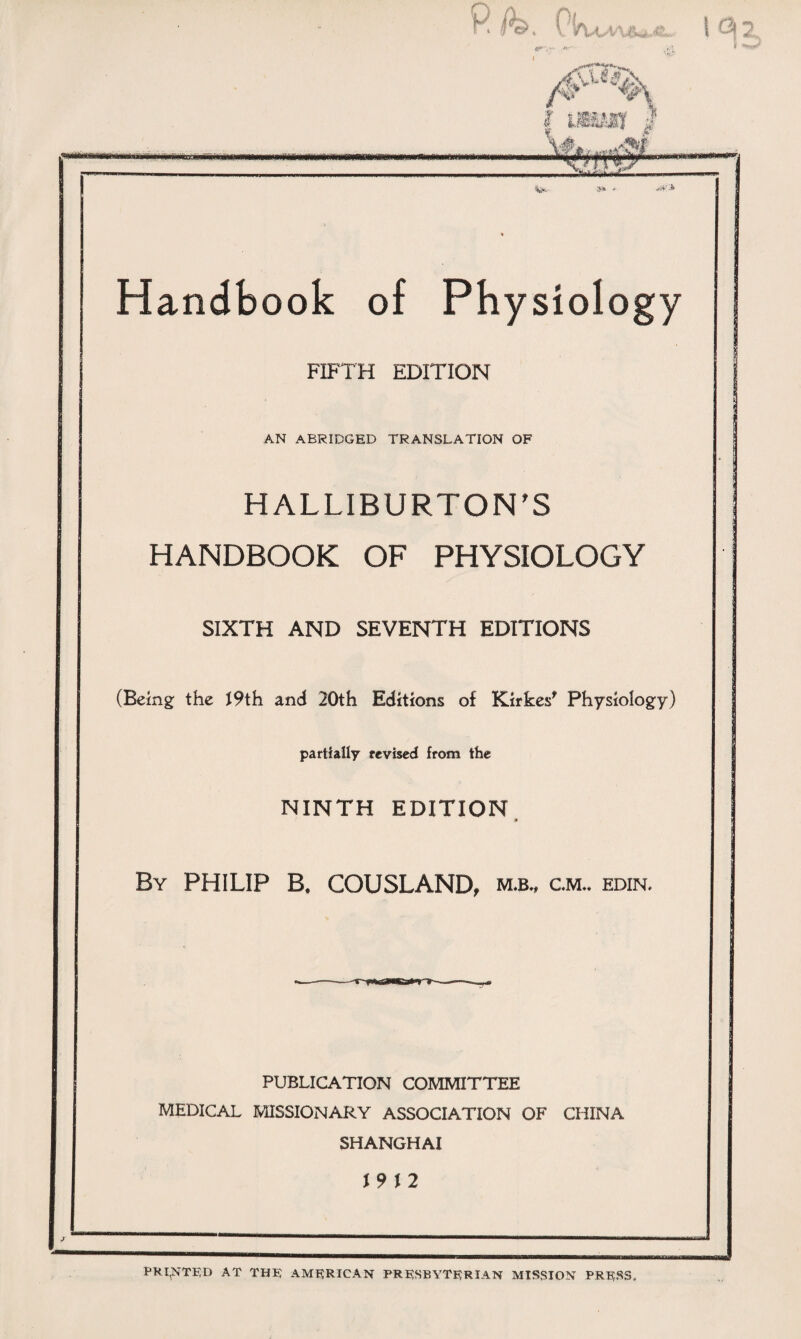 Handbook of Physiology FIFTH EDITION AN ABRIDGED TRANSLATION OF HALLIBURTON^ HANDBOOK OF PHYSIOLOGY SIXTH AND SEVENTH EDITIONS (Being the J9th and 20th Editions of Kirkesf Physiology) partially revised from the • - f , NINTH EDITION By PHILIP B, COUSLAND, cm“ edin. PUBLICATION COMMITTEE MEDICAL MISSIONARY ASSOCIATION OF CHINA SHANGHAI \9\2 _ PRINTED AT TH® AMERICAN PRKSBYTRRIAN MISSION PR耳SS.