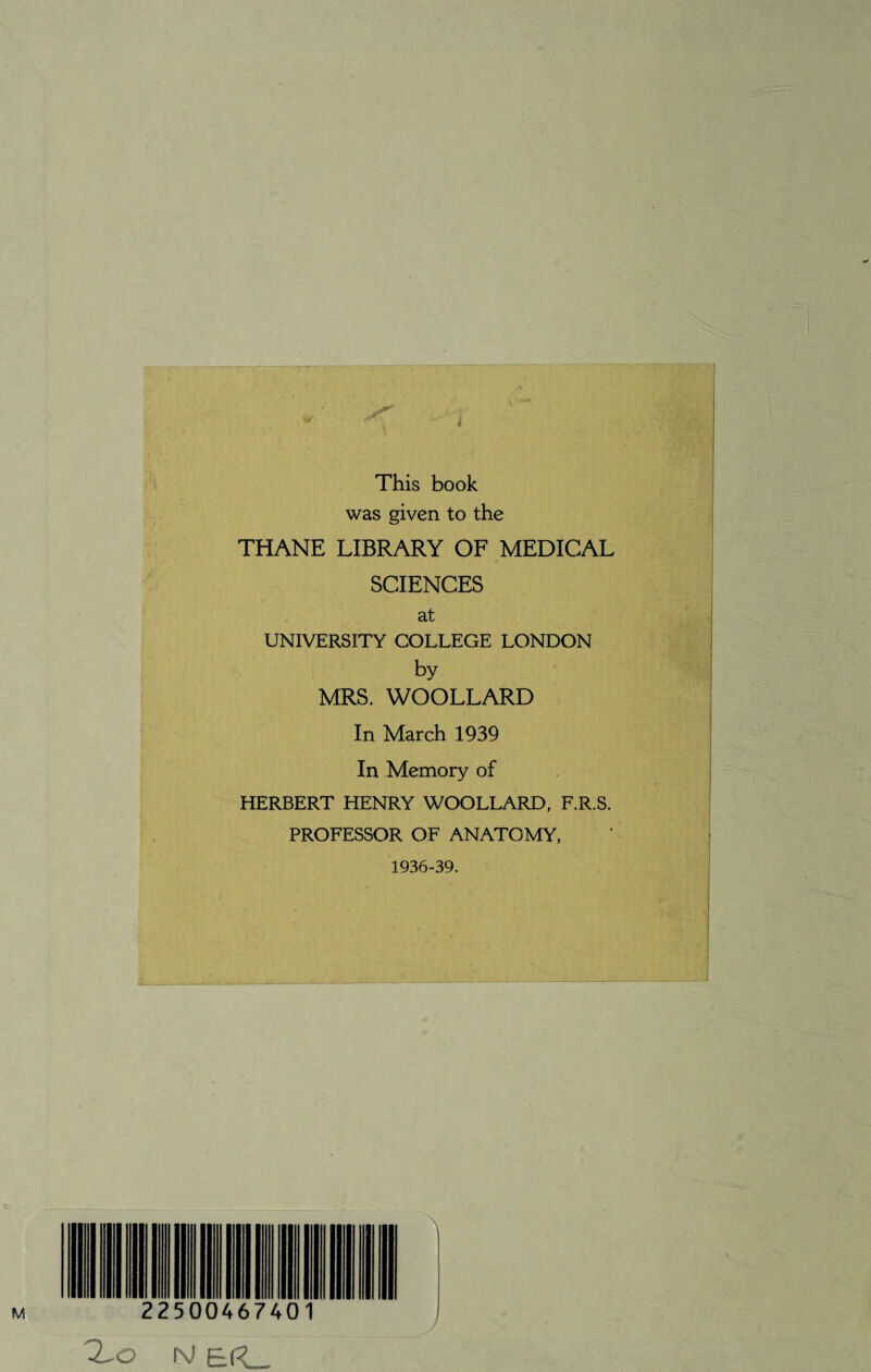 This book was given to the THANE LIBRARY OF MEDICAL SCIENCES at UNIVERSITY COLLEGE LONDON by MRS. WOOLLARD In March 1939 In Memory of HERBERT HENRY WOOLLARD, F.R.S. PROFESSOR OF ANATOMY, 1936-39. IV &|^_ /