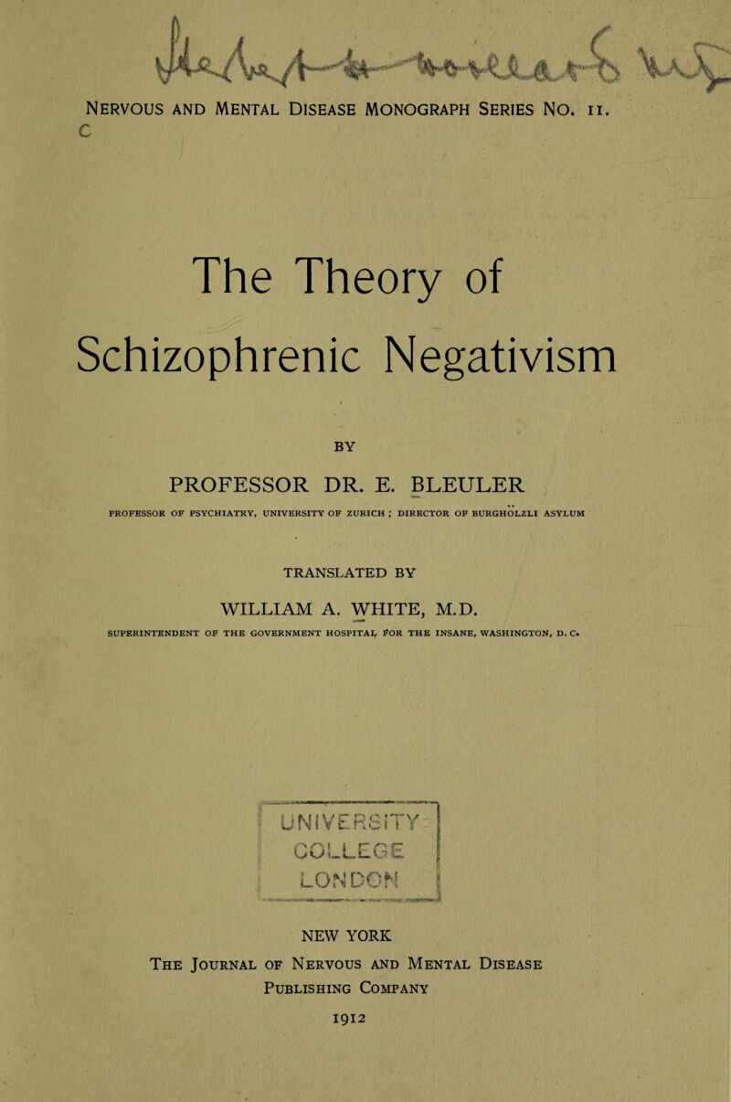 Nervous and Mental Disease monograph Series No. ii. c The Theory Schizophrenic Negativism BY PROFESSOR DR. E. BLEULER PROFESSOR OF PSYCHIATRY, UNIVERSITY OF ZURICH ; DIRECTOR OF BURGHOLZLI ASYLUM TRANSLATED BY WILLIAM A. WHITE, M.D. SUPERINTENDENT OF THE GOVERNMENT HOSPITAL #OR THE INSANE, WASHINGTON, D. C. JNIVERSiTY COLLEGE 1 I L, ON DON i NEW YORK The Journal of Nervous and Mental Disease Publishing Company 1912