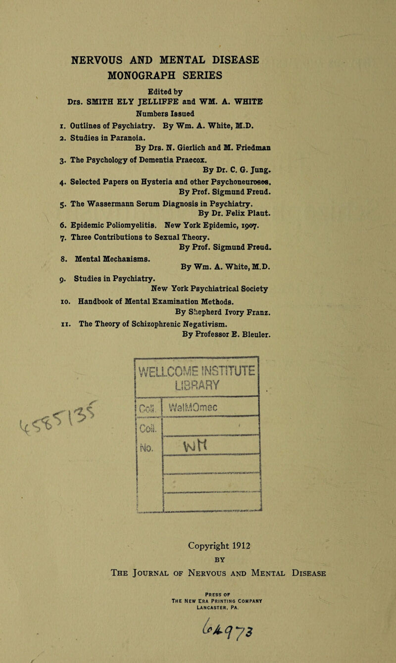 NERVOUS AND MENTAL DISEASE MONOGRAPH SERIES Edited by Drs. SMITH ELY JELLIFFE and WM. A. WHITE Numbers Issued 1. Outlines of Psychiatry. By Wm. A. White, M.D. 2. Studies in Paranoia. By Drs. N. Gierlich and M. Friedman 3. The Psychology of Dementia Praecox. By Dr. C. G. Jung. 4. Selected Papers on Hysteria and other Psychoneuroees. By Prof. Sigmund Freud. 5. The Wassermann Serum Diagnosis in Psychiatry. By Dr. Felix Plaut. 6. Epidemic Poliomyelitis. New York Epidemic, 1907. 7. Three Contributions to Sexual Theory. By Prof. Sigmund Freud. 8. Mental Mechanisms. By Wm. A. White, M.D. 9. Studies in Psychiatry. New York Psychiatrical Society 10. Handbook of Mental Examination Methods. By Shepherd Ivory Franz. 11. The Theory of Schizophrenic Negativism. By Professor E. Bleuler. WELLCOME INSTITUTE LIBRARY 1 CoS. | WelMOmec ooa 5 W*l. No. votl i i L Copyright 1912 BY The Journal of Nervous and Mental Disease Press of The new Era printing company Lancaster, Pa.