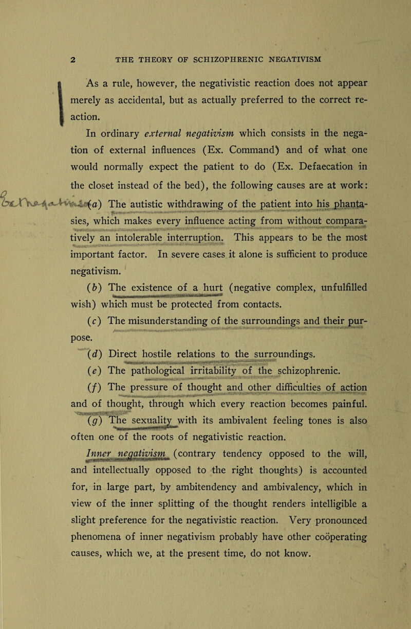 I As a rule, however, the negativistic reaction does not appear merely as accidental, but as actually preferred to the correct re¬ action. In ordinary external negativism which consists in the nega¬ tion of external influences (Ex. Command) and of what one would normally expect the patient to do (Ex. Defaecation in the closet instead of the bed), the following causes are at work: ^Aa4cl) The autistic withdrawing of the patient into his phanta- sies, which makes every influence acting from without compara- . . . ... -•••... -- ' • - ' -V-- ■ tively an intolerable interruption. This appears to be the most important factor. In severe cases it alone is sufficient to produce negativism. (b) The existence of a hurt (negative complex, unfulfilled wish) which must be protected from contacts. (c) The misunderstanding of the surroundings and their pur- ..... .. ... . pose. (d) Direct hostile relations to the surroundings. (e) The pathological irritability of the schizophrenic. (/) The pressure of thought and other difficulties of action - nilMinm.MW&.iiiiniMiii*!iiii'innii^ ° and of thought, through which every reaction becomes painful. (g) The sexuality with its ambivalent feeling tones is also often one of the roots of negativistic reaction. Inner negativism (contrary tendency opposed to the will, and intellectually opposed to the right thoughts) is accounted for, in large part, by ambitendency and ambivalency, which in view of the inner splitting of the thought renders intelligible a slight preference for the negativistic reaction. Very pronounced phenomena of inner negativism probably have other cooperating causes, which we, at the present time, do not know.