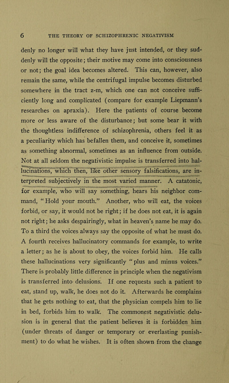 denly no longer will what they have just intended, or they sud¬ denly will the opposite; their motive may come into consciousness or not; the goal idea becomes altered. This can, however, also remain the same, while the centrifugal impulse becomes disturbed somewhere in the tract z-m, which one can not conceive suffi¬ ciently long and complicated (compare for example Liepmann’s researches on apraxia). Here the patients of course become more or less aware of the disturbance; but some bear it with the thoughtless indifference of schizophrenia, others feel it as a peculiarity which has befallen them, and conceive it, sometimes as something abnormal, sometimes as an influence from outside. Not at all seldom the negativistic impulse is transferred into hal- . ’ .  ' . . , . , , , i   -■ ! - 1 • r* •.' lucmations, which then, like other sensory falsifications, are in¬ terpreted subjectively in the most varied manner. A catatonic, for example, who will say something, hears his neighbor com¬ mand, “ Hold your mouth.” Another, who will eat, the voices forbid, or say, it would not be right; if he does not eat, it is again not right; he asks despairingly, what in heaven’s name he may do. To a third the voices always say the opposite of what he must do. A fourth receives hallucinatory commands for example, to write a letter; as he is about to obey, the voices forbid him. He calls these hallucinations very significantly “plus and minus voices.” There is probably little difference in principle when the negativism is transferred into delusions. If one requests such a patient to eat, stand up, walk, he does not do it. Afterwards he complains that he gets nothing to eat, that the physician compels him to lie in bed, forbids him to walk. The commonest negativistic delu¬ sion is in general that the patient believes it is forbidden him (under threats of danger or temporary or everlasting punish¬ ment) to do what he wishes. It is often shown from the change