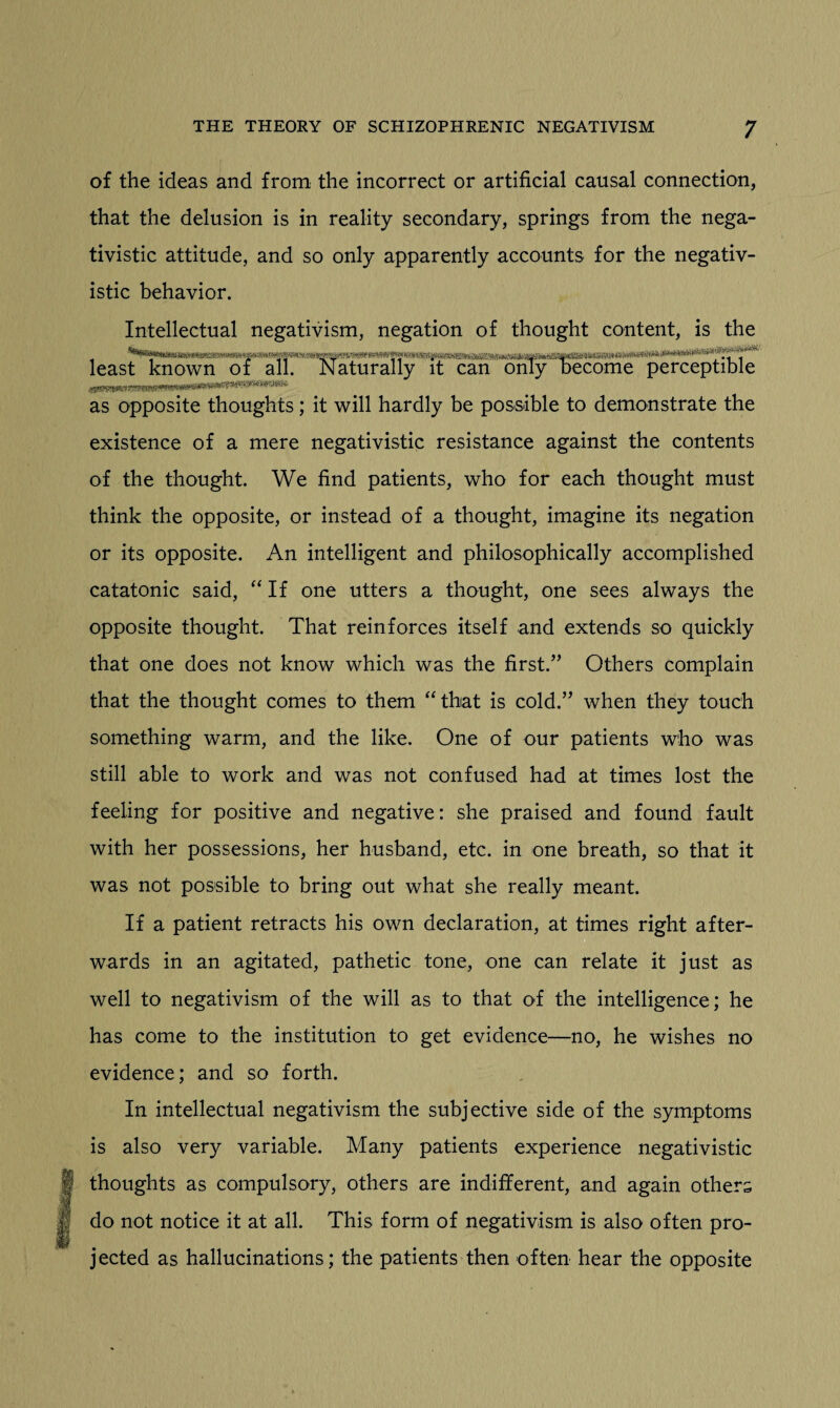 of the ideas and from the incorrect or artificial causal connection, that the delusion is in reality secondary, springs from the nega- tivistic attitude, and so only apparently accounts for the negativ- istic behavior. Intellectual negativism, negation of thought content, is the least known of all. Naturally it can only become perceptible as opposite thoughts; it will hardly be possible to demonstrate the existence of a mere negativistic resistance against the contents of the thought. We find patients, who for each thought must think the opposite, or instead of a thought, imagine its negation or its opposite. An intelligent and philosophically accomplished catatonic said, “ If one utters a thought, one sees always the opposite thought. That reinforces itself and extends so quickly that one does not know which was the first.” Others complain that the thought comes to them “that is cold.” when they touch something warm, and the like. One of our patients who was still able to work and was not confused had at times lost the feeling for positive and negative: she praised and found fault with her possessions, her husband, etc. in one breath, so that it was not possible to bring out what she really meant. If a patient retracts his own declaration, at times right after¬ wards in an agitated, pathetic tone, one can relate it just as well to negativism of the will as to that of the intelligence; he has come to the institution to get evidence—no, he wishes no evidence; and so forth. In intellectual negativism the subjective side of the symptoms is also very variable. Many patients experience negativistic thoughts as compulsory, others are indifferent, and again others do not notice it at all. This form of negativism is also often pro¬ jected as hallucinations; the patients then often hear the opposite