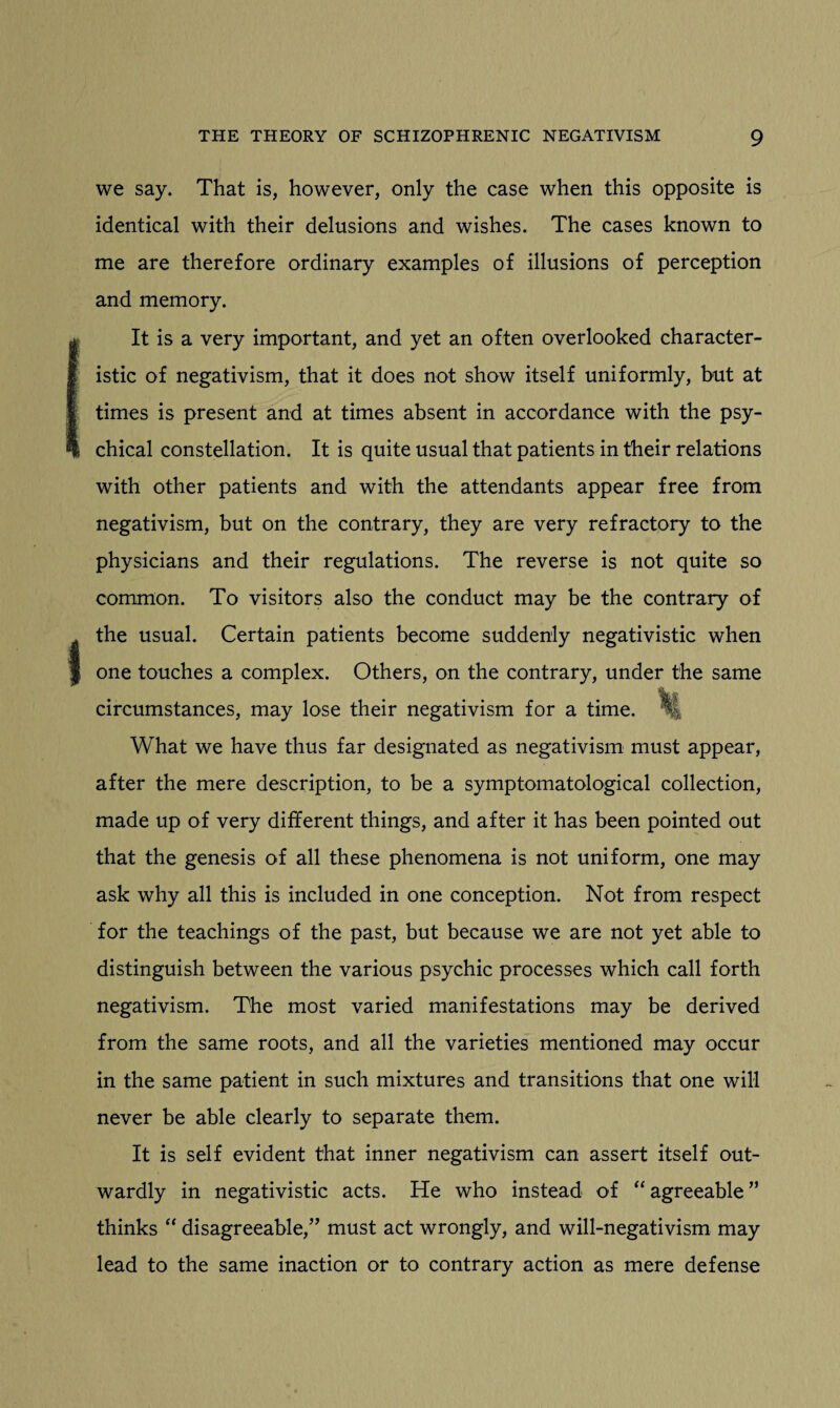 1 we say. That is, however, only the case when this opposite is identical with their delusions and wishes. The cases known to me are therefore ordinary examples of illusions of perception and memory. It is a very important, and yet an often overlooked character¬ istic of negativism, that it does not show itself uniformly, but at times is present and at times absent in accordance with the psy¬ chical constellation. It is quite usual that patients in their relations with other patients and with the attendants appear free from negativism, but on the contrary, they are very refractory to the physicians and their regulations. The reverse is not quite so common. To visitors also the conduct may be the contrary of the usual. Certain patients become suddenly negativistic when one touches a complex. Others, on the contrary, under the same circumstances, may lose their negativism for a time. What we have thus far designated as negativism must appear, after the mere description, to be a symptomatological collection, made up of very different things, and after it has been pointed out that the genesis of all these phenomena is not uniform, one may ask why all this is included in one conception. Not from respect for the teachings of the past, but because we are not yet able to distinguish between the various psychic processes which call forth negativism. The most varied manifestations may be derived from the same roots, and all the varieties mentioned may occur in the same patient in such mixtures and transitions that one will never be able clearly to separate them. It is self evident that inner negativism can assert itself out¬ wardly in negativistic acts. He who instead of “agreeable” thinks “ disagreeable,” must act wrongly, and will-negativism may lead to the same inaction or to contrary action as mere defense