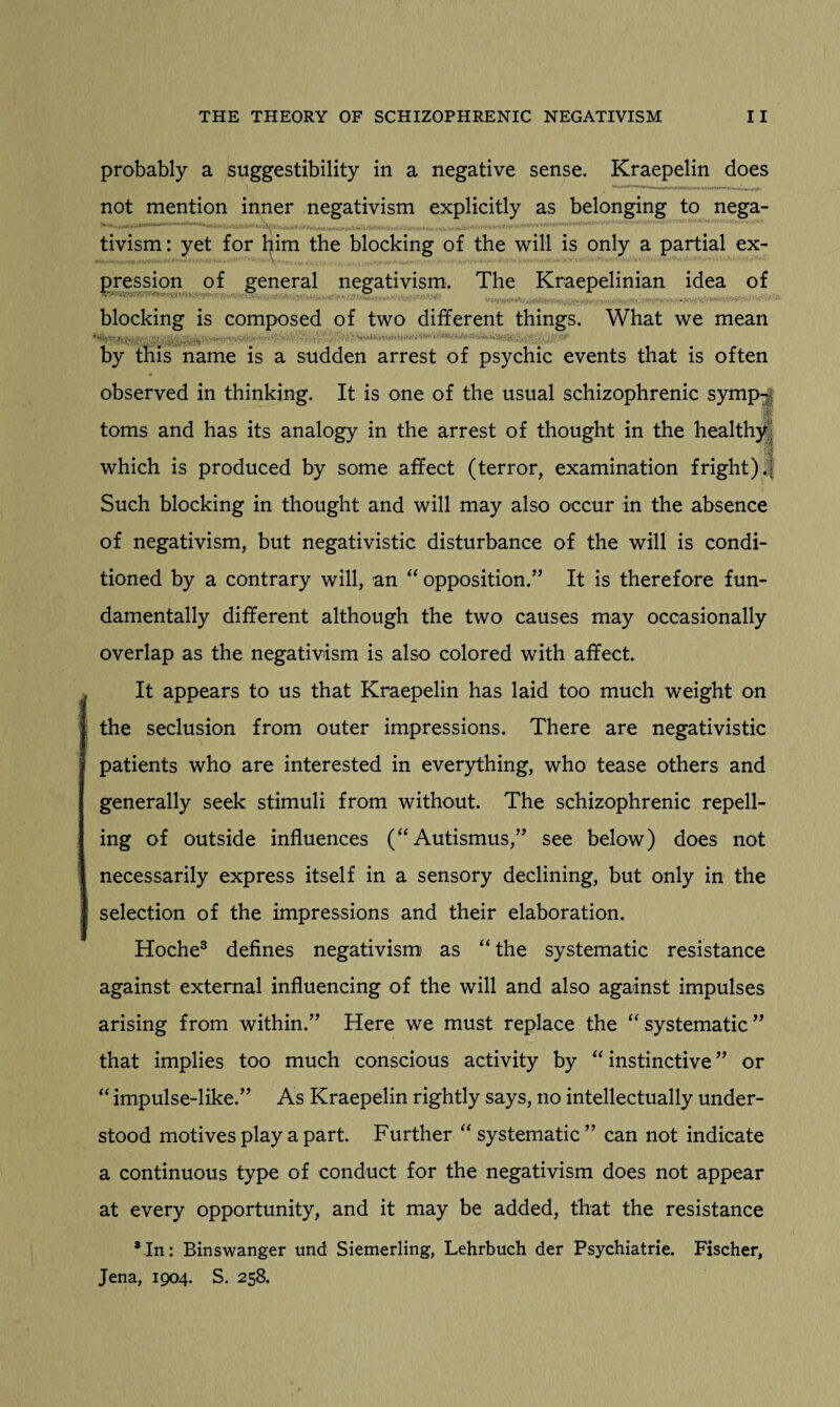 probably a suggestibility in a negative sense. Kraepelin does not mention inner negativism explicitly as belonging to nega- tivism: yet for him the blocking of the will is only a partial ex- , pression of general negativism. The Kraepelinian idea of blocking is composed of two different things. What we mean by this name is a sudden arrest of psychic events that is often observed in thinking. It is one of the usual schizophrenic symp-| 1 toms and has its analogy in the arrest of thought in the healthy, which is produced by some affect (terror, examination fright) .| Such blocking in thought and will may also occur in the absence of negativism, but negativistic disturbance of the will is condi¬ tioned by a contrary will, an “ opposition.” It is therefore fun¬ damentally different although the two causes may occasionally overlap as the negativism is also colored with affect. It appears to us that Kraepelin has laid too much weight on the seclusion from outer impressions. There are negativistic patients who are interested in everything, who tease others and generally seek stimuli from without. The schizophrenic repell¬ ing of outside influences (“ Autismus,” see below) does not necessarily express itself in a sensory declining, but only in the selection of the impressions and their elaboration. Hoche3 defines negativism as “ the systematic resistance against external influencing of the will and also against impulses arising from within.” Here we must replace the “ systematic ” that implies too much conscious activity by “instinctive” or “ impulse-like.” As Kraepelin rightly says, no intellectually under¬ stood motives play a part. Further “systematic” can not indicate a continuous type of conduct for the negativism does not appear at every opportunity, and it may be added, that the resistance 8In: Binswanger und Siemerling, Lehrbuch der Psychiatrie. Fischer, Jena, 1904. S. 258.