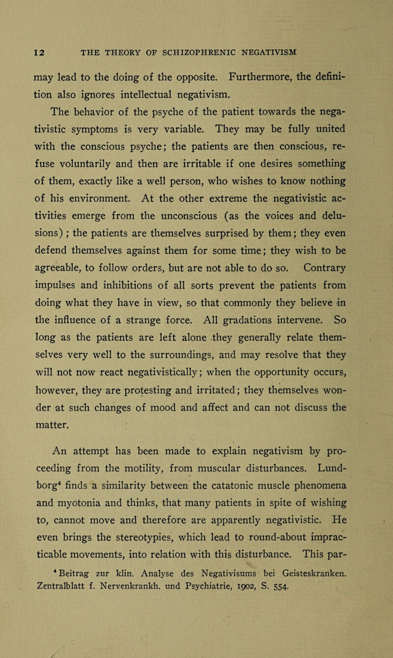 may lead to the doing of the opposite. Furthermore, the defini¬ tion also ignores intellectual negativism. The behavior of the psyche of the patient towards the nega- tivistic symptoms is very variable. They may be fully united with the conscious psyche; the patients are then conscious, re¬ fuse voluntarily and then are irritable if one desires something of them, exactly like a well person, who wishes to know nothing of his environment. At the other extreme the negativistic ac¬ tivities emerge from the unconscious (as the voices and delu¬ sions) ; the patients are themselves surprised by them; they even defend themselves against them for some time; they wish to be agreeable, to follow orders, but are not able to do so. Contrary impulses and inhibitions of all sorts prevent the patients from doing what they have in view, so that commonly they believe in the influence of a strange force. All gradations intervene. So long as the patients are left alone they generally relate them¬ selves very well to the surroundings, and may resolve that they will not now react negativistically; when the opportunity occurs, however, they are protesting and irritated; they themselves won¬ der at such changes of mood and affect and can not discuss the matter. An attempt has been made to explain negativism by pro¬ ceeding from the motility, from muscular disturbances. Lund- borg4 finds a similarity between the catatonic muscle phenomena and myotonia and thinks, that many patients in spite of wishing to, cannot move and therefore are apparently negativistic. He even brings the stereotypies, which lead to round-about imprac¬ ticable movements, into relation with this disturbance. This par- 4 Beitrag zur klin. Analyse des Negativisums bei Geisteskranken. Zentralblatt f. Nervenkrankh. und Psychiatrie, 1902, S. 554.