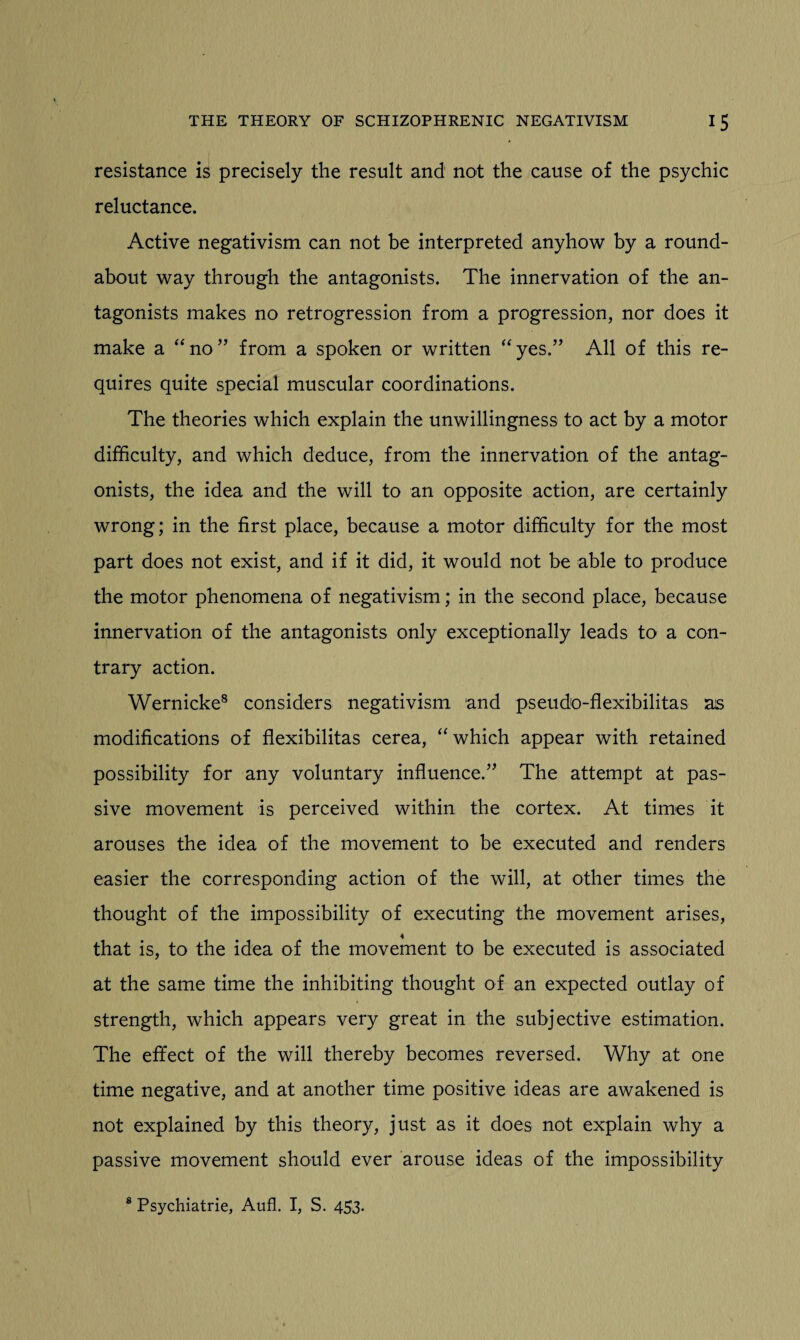 resistance is precisely the result and not the cause of the psychic reluctance. Active negativism can not be interpreted anyhow by a round¬ about way through the antagonists. The innervation of the an¬ tagonists makes no retrogression from a progression, nor does it make a “no” from a spoken or written “yes.” All of this re¬ quires quite special muscular coordinations. The theories which explain the unwillingness to act by a motor difficulty, and which deduce, from the innervation of the antag¬ onists, the idea and the will to an opposite action, are certainly wrong; in the first place, because a motor difficulty for the most part does not exist, and if it did, it would not be able to produce the motor phenomena of negativism; in the second place, because innervation of the antagonists only exceptionally leads to a con¬ trary action. Wernicke8 considers negativism and pseudo-flexibilitas as modifications of flexibilitas cerea, “ which appear with retained possibility for any voluntary influence.” The attempt at pas¬ sive movement is perceived within the cortex. At times it arouses the idea of the movement to be executed and renders easier the corresponding action of the will, at other times the thought of the impossibility of executing the movement arises, that is, to the idea of the movement to be executed is associated at the same time the inhibiting thought of an expected outlay of strength, which appears very great in the subjective estimation. The effect of the will thereby becomes reversed. Why at one time negative, and at another time positive ideas are awakened is not explained by this theory, just as it does not explain why a passive movement should ever arouse ideas of the impossibility 8 Psychiatrie, Aufl. I, S. 453.