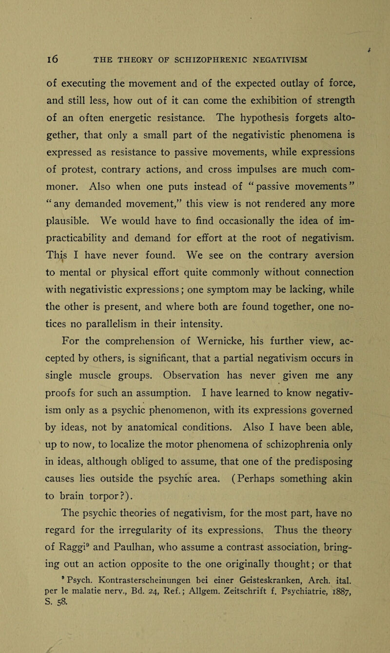 of executing the movement and of the expected outlay of force, and still less, how out of it can come the exhibition of strength of an often energetic resistance. The hypothesis forgets alto¬ gether, that only a small part of the negativistic phenomena is expressed as resistance to passive movements, while expressions of protest, contrary actions, and cross impulses are much com¬ moner. Also when one puts instead of “passive movements” “ any demanded movement,” this view is not rendered any more plausible. We would have to find occasionally the idea of im¬ practicability and demand for effort at the root of negativism. This I have never found. We see on the contrary aversion to mental or physical effort quite commonly without connection with negativistic expressions; one symptom may be lacking, while the other is present, and where both are found together, one no¬ tices no parallelism in their intensity. For the comprehension of Wernicke, his further view, ac¬ cepted by others, is significant, that a partial negativism occurs in single muscle groups. Observation has never given me any proofs for such an assumption. I have learned to know negativ¬ ism only as a psychic phenomenon, with its expressions governed by ideas, not by anatomical conditions. Also I have been able, up to now, to localize the motor phenomena of schizophrenia only in ideas, although obliged to assume, that one of the predisposing causes lies outside the psychic area. (Perhaps something akin to brain torpor?). The psychic theories of negativism, for the most part, have no regard for the irregularity of its expressions. Thus the theory of Raggi9 and Paulhan, who assume a contrast association, bring¬ ing out an action opposite to the one originally thought; or that 9 Psych. Kontrasterscheinungen bei einer Geisteskranken, Arch. ital. per le malatie nerv., Bd. 24, Ref.; Allgem. Zeitschrift f. Psychiatrie, 1887, S. 58.