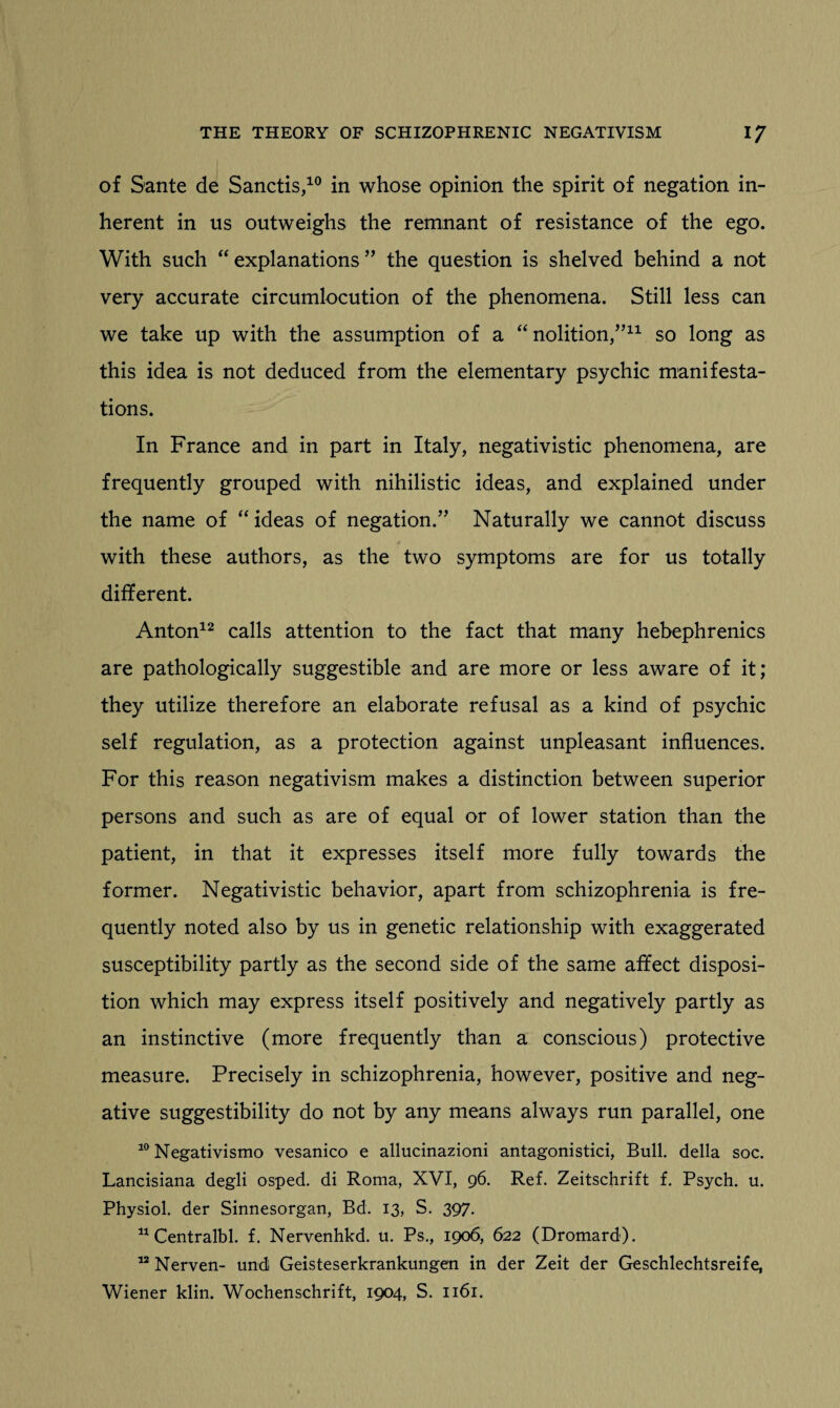 of Sante de Sanctis,10 in whose opinion the spirit of negation in¬ herent in us outweighs the remnant of resistance of the ego. With such “ explanations ” the question is shelved behind a not very accurate circumlocution of the phenomena. Still less can we take up with the assumption of a “ nolition,”11 so long as this idea is not deduced from the elementary psychic manifesta¬ tions. In France and in part in Italy, negativistic phenomena, are frequently grouped with nihilistic ideas, and explained under the name of “ ideas of negation.” Naturally we cannot discuss with these authors, as the two symptoms are for us totally different. Anton12 calls attention to the fact that many hebephrenics are pathologically suggestible and are more or less aware of it; they utilize therefore an elaborate refusal as a kind of psychic self regulation, as a protection against unpleasant influences. For this reason negativism makes a distinction between superior persons and such as are of equal or of lower station than the patient, in that it expresses itself more fully towards the former. Negativistic behavior, apart from schizophrenia is fre¬ quently noted also by us in genetic relationship with exaggerated susceptibility partly as the second side of the same affect disposi¬ tion which may express itself positively and negatively partly as an instinctive (more frequently than a conscious) protective measure. Precisely in schizophrenia, however, positive and neg¬ ative suggestibility do not by any means always run parallel, one 10 Negativismo vesanico e allucinazioni antagonistici, Bull, della soc. Lancisiana degli osped. di Roma, XVI, 96. Ref. Zeitschrift f. Psych, u. Physiol, der Sinnesorgan, Bd. 13, S. 397. 11 Centralbl. f. Nervenhkd. u. Ps., 1906, 622 (Dromard). 12 Nerven- und Geisteserkrankungen in der Zeit der Geschlechtsreife, Wiener klin. Wochenschrift, 1904, S. 1161.