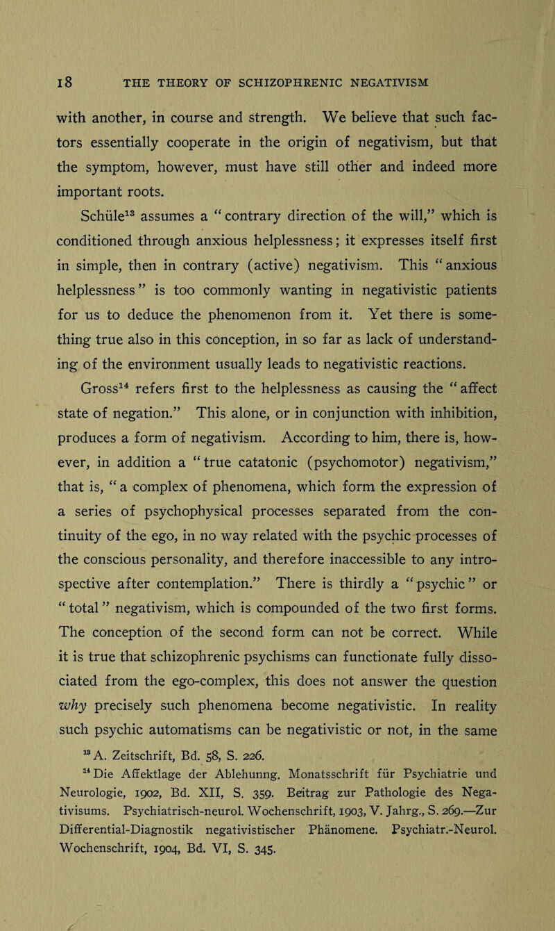 with another, in course and strength. We believe that such fac¬ tors essentially cooperate in the origin of negativism, but that the symptom, however, must have still other and indeed more important roots. Schiile13 assumes a “ contrary direction of the will,” which is conditioned through anxious helplessness; it expresses itself first in simple, then in contrary (active) negativism. This “anxious helplessness ” is too commonly wanting in negativistic patients for us to deduce the phenomenon from it. Yet there is some¬ thing true also in this conception, in so far as lack of understand¬ ing of the environment usually leads to negativistic reactions. Gross14 refers first to the helplessness as causing the “ affect state of negation.” This alone, or in conjunction with inhibition, produces a form of negativism. According to him, there is, how¬ ever, in addition a “true catatonic (psychomotor) negativism,” that is, “ a complex of phenomena, which form the expression of a series of psychophysical processes separated from the con¬ tinuity of the ego, in no way related with the psychic processes of the conscious personality, and therefore inaccessible to any intro¬ spective after contemplation.” There is thirdly a “psychic” or “total” negativism, which is compounded of the two first forms. The conception of the second form can not be correct. While it is true that schizophrenic psychisms can functionate fully disso¬ ciated from the ego-complex, this does not answer the question why precisely such phenomena become negativistic. In reality such psychic automatisms can be negativistic or not, in the same 13 A. Zeitschrift, Bd. 58, S. 226. 14 Die Affektlage der Ablehunng. Monatsschrift fiir Psychiatrie und Neurologie, 1902, Bd. XII, S. 359. Beitrag zur Pathologie des Nega- tivisums. Psychiatrisch-neurol. Wochenschrift, 1903, V. Jahrg., S. 269.—Zur Differential-Diagnostik negativistischer Phanomene. Psychiatr.-Neurol. Wochenschrift, 1904, Bd. VI, S. 345.