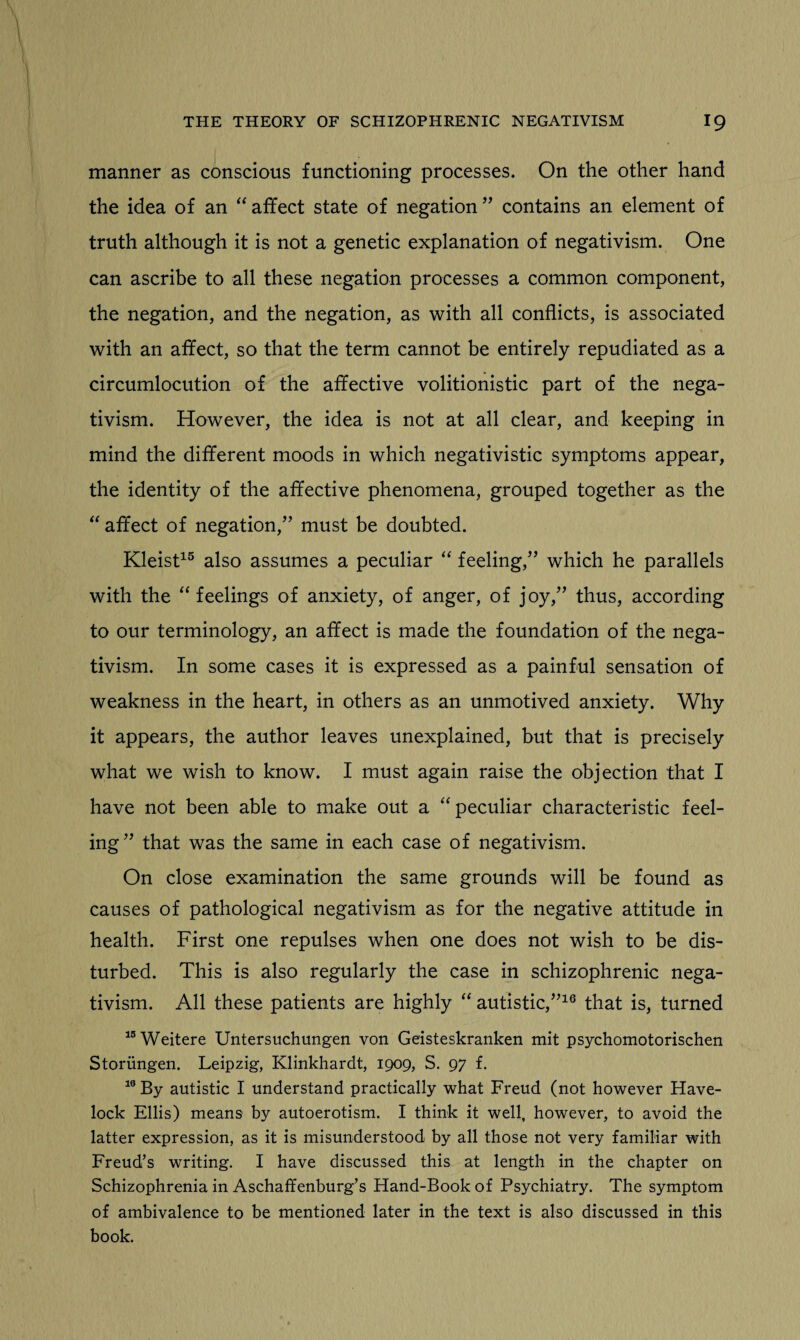 manner as conscious functioning processes. On the other hand the idea of an “ affect state of negation ” contains an element of truth although it is not a genetic explanation of negativism. One can ascribe to all these negation processes a common component, the negation, and the negation, as with all conflicts, is associated with an affect, so that the term cannot be entirely repudiated as a circumlocution of the affective volitionistic part of the nega¬ tivism. However, the idea is not at all clear, and keeping in mind the different moods in which negativistic symptoms appear, the identity of the affective phenomena, grouped together as the “ affect of negation,” must be doubted. Kleist15 also assumes a peculiar “ feeling,” which he parallels with the “ feelings of anxiety, of anger, of joy,” thus, according to our terminology, an affect is made the foundation of the nega¬ tivism. In some cases it is expressed as a painful sensation of weakness in the heart, in others as an unmotived anxiety. Why it appears, the author leaves unexplained, but that is precisely what we wish to know. I must again raise the objection that I have not been able to make out a “peculiar characteristic feel¬ ing” that was the same in each case of negativism. On close examination the same grounds will be found as causes of pathological negativism as for the negative attitude in health. First one repulses when one does not wish to be dis¬ turbed. This is also regularly the case in schizophrenic nega¬ tivism. All these patients are highly “ autistic,”16 that is, turned 15Weitere Untersuchungen von Geisteskranken mit psychomotorischen Storiingen. Leipzig, Klinkhardt, 1909, S. 97 f. 10 By autistic I understand practically what Freud (not however Have¬ lock Ellis) means by autoerotism. I think it well, however, to avoid the latter expression, as it is misunderstood by all those not very familiar with Freud’s writing. I have discussed this at length in the chapter on Schizophrenia in Aschaffenburg’s Hand-Book of Psychiatry. The symptom of ambivalence to be mentioned later in the text is also discussed in this book.