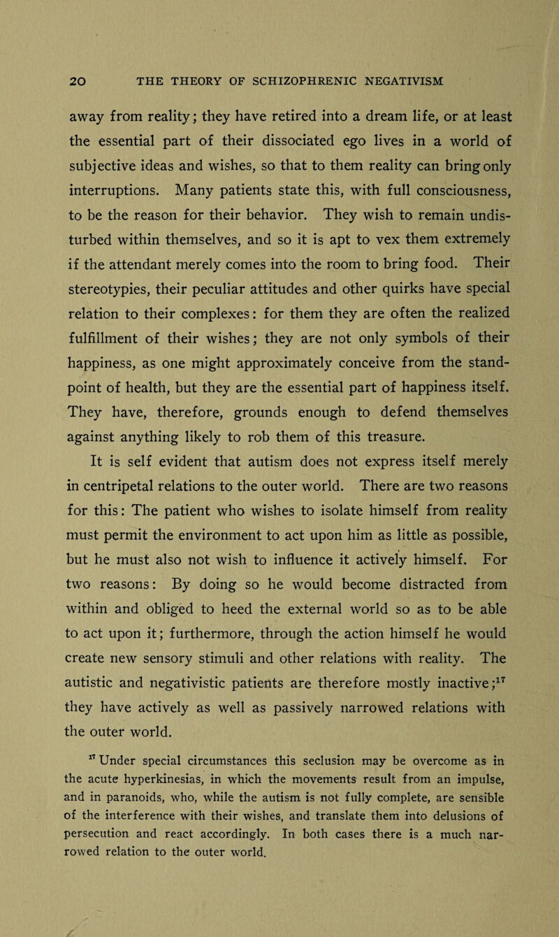 away from reality; they have retired into a dream life, or at least the essential part of their dissociated ego lives in a world of subjective ideas and wishes, so that to them reality can bring only interruptions. Many patients state this, with full consciousness, to be the reason for their behavior. They wish to remain undis¬ turbed within themselves, and so it is apt to vex them extremely if the attendant merely comes into the room to bring food. Their stereotypies, their peculiar attitudes and other quirks have special relation to their complexes: for them they are often the realized fulfillment of their wishes; they are not only symbols of their happiness, as one might approximately conceive from the stand¬ point of health, but they are the essential part of happiness itself. They have, therefore, grounds enough to defend themselves against anything likely to rob them of this treasure. It is self evident that autism does not express itself merely in centripetal relations to the outer world. There are two reasons for this: The patient who wishes to isolate himself from reality must permit the environment to act upon him as little as possible, but he must also not wish to influence it actively himself. For two reasons: By doing so he would become distracted from within and obliged to heed the external world so as to be able to act upon it; furthermore, through the action himself he would create new sensory stimuli and other relations with reality. The autistic and negativistic patients are therefore mostly inactive ;17 they have actively as well as passively narrowed relations with the outer world. 17 Under special circumstances this seclusion may be overcome as in the acute hyperkinesias, in which the movements result from an impulse, and in paranoids, who, while the autism is not fully complete, are sensible of the interference with their wishes, and translate them into delusions of persecution and react accordingly. In both cases there is a much nar¬ rowed relation to the outer world.