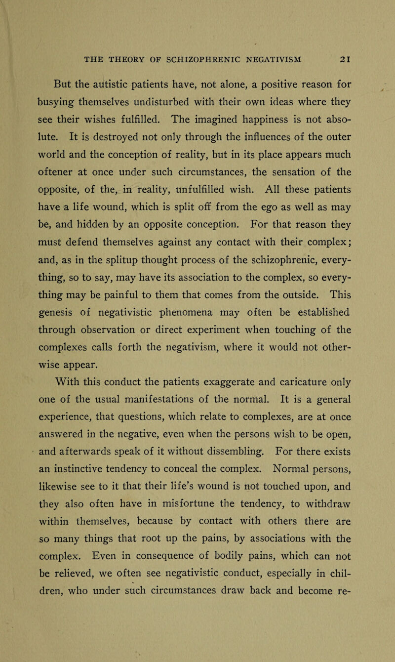 But the autistic patients have, not alone, a positive reason for busying themselves undisturbed with their own ideas where they see their wishes fulfilled. The imagined happiness is not abso¬ lute. It is destroyed not only through the influences of the outer world and the conception of reality, but in its place appears much oftener at once under such circumstances, the sensation of the opposite, of the, in reality, unfulfilled wish. All these patients have a life wound, which is split off from the ego as well as may be, and hidden by an opposite conception. For that reason they must defend themselves against any contact with their complex; and, as in the splitup thought process of the schizophrenic, every¬ thing, so to say, may have its association to the complex, so every¬ thing may be painful to them that comes from the outside. This genesis of negativistic phenomena may often be established through observation or direct experiment when touching of the complexes calls forth the negativism, where it would not other¬ wise appear. With this conduct the patients exaggerate and caricature only one of the usual manifestations of the normal. It is a general experience, that questions, which relate to complexes, are at once answered in the negative, even when the persons wish to be open, and afterwards speak of it without dissembling. For there exists an instinctive tendency to conceal the complex. Normal persons, likewise see to it that their life’s wound is not touched upon, and they also often have in misfortune the tendency, to withdraw within themselves, because by contact with others there are so many things that root up the pains, by associations with the complex. Even in consequence of bodily pains, which can not be relieved, we often see negativistic conduct, especially in chil¬ dren, who under such circumstances draw back and become re-
