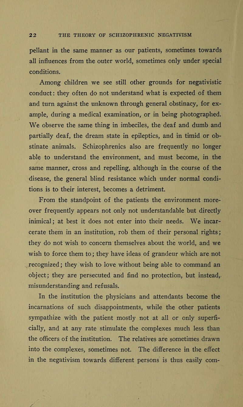 pellant in the same manner as our patients, sometimes towards all influences from the outer world, sometimes only under special conditions. Among children we see still other grounds for negativistic conduct: they often do not understand what is expected of them and turn against the unknown through general obstinacy, for ex¬ ample, during a medical examination, or in being photographed. We observe the same thing in imbeciles, the deaf and dumb and partially deaf, the dream state in epileptics, and in timid or ob¬ stinate animals. Schizophrenics also are frequently no longer able to understand the environment, and must become, in the same manner, cross and repelling, although in the course of the disease, the general blind resistance which under normal condi¬ tions is to their interest, becomes a detriment. From the standpoint of the patients the environment more¬ over frequently appears not only not understandable but directly inimical; at best it does not enter into their needs. We incar¬ cerate them in an institution, rob them of their personal rights; they do not wish to concern themselves about the world, and we wish to force them to; they have ideas of grandeur which are not recognized; they wish to love without being able to command an object; they are persecuted and find no protection, but instead, misunderstanding and refusals. In the institution the physicians and attendants become the incarnations of such disappointments, while the other patients sympathize with the patient mostly not at all or only superfi¬ cially, and at any rate stimulate the complexes much less than the officers of the institution. The relatives are sometimes drawn into the complexes, sometimes not. The difference in the effect in the negativism towards different persons is thus easily com-