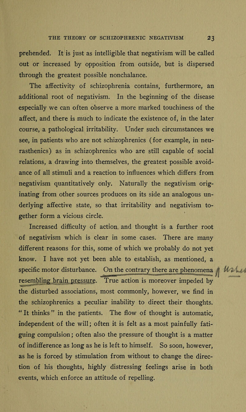prehended. It is just as intelligible that negativism will be called out or increased by opposition from outside, but is dispersed through the greatest possible nonchalance. The affectivity of schizophrenia contains, furthermore, an additional root of negativism. In the beginning of the disease especially we can often observe a more marked touchiness of the affect, and there is much to indicate the existence of, in the later course, a pathological irritability. Under such circumstances we see, in patients who are not schizophrenics (for example, in neu¬ rasthenics) as in schizophrenics who are still capable of social relations, a drawing into themselves, the greatest possible avoid¬ ance of all stimuli and a reaction to influences which differs from negativism quantitatively only. Naturally the negativism orig¬ inating from other sources produces on its side an analogous un¬ derlying affective state, so that irritability and negativism to¬ gether form a vicious circle. Increased difficulty of action and thought is a further root of negativism which is clear in some cases. There are many different reasons for this, some of which we probably do not yet know. I have not yet been able to establish, as mentioned, a specific motor disturbance. On the contrary there are phenomena 4 resembling brain pr$ssm£. True action is moreover impeded by the disturbed associations, most commonly, however, we find in the schizophrenics a peculiar inability to direct their thoughts. “ It thinks ” in the patients. The flow of thought is automatic, independent of the will; often it is felt as a most painfully fati¬ guing compulsion; often also the pressure of thought is a matter of indifference as long as he is left to himself. So soon, however, as he is forced by stimulation from without to change the direc¬ tion of his thoughts, highly distressing feelings arise in both events, which enforce an attitude of repelling.