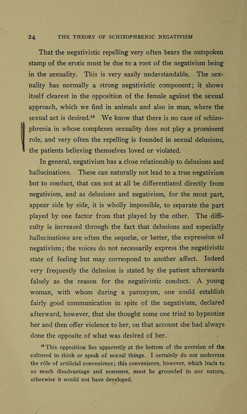 That the negativistic repelling very often bears the outspoken stamp of the erotic must be due to a root of the negativism being in the sexuality. This is very easily understandable. The sex¬ uality has normally a strong negativistic component; it shows itself clearest in the opposition of the female against the sexual approach, which we find in animals and also in man, where the sexual act is desired.18 We know that there is no case of schizo¬ phrenia in whose complexes sexuality does not play a prominent role, and very often the repelling is founded in sexual delusions, the patients believing themselves loved or violated. In general, negativism has a close relationship to delusions and hallucinations. These can naturally not lead to a true negativism but to conduct, that can not at all be differentiated directly from negativism, and as delusions and negativism, for the most part, appear side by side, it is wholly impossible, to separate the part played by one factor from that played by the other. The diffi¬ culty is increased through the fact that delusions and especially hallucinations are often the sequelae, or better, the expression of negativism; the voices do not necessarily express the negativistic state of feeling but may correspond to another affect. Indeed very frequently the delusion is stated by the patient afterwards falsely as the reason for the negativistic conduct. A young woman, with whom during a paroxysm, one could establish fairly good communication in spite of the negativism, declared afterward, however, that she thought some one tried to hypnotize her and then offer violence to her, on that account she had always done the opposite of what was desired of her. 18 This opposition lies apparently at the bottom of the aversion of the cultured to think or speak of sexual things. I certainly do not underrate the role of artificial convenience; this convenience, however, which leads to so much disadvantage and nonsense, must be grounded in our nature, otherwise it would not have developed.