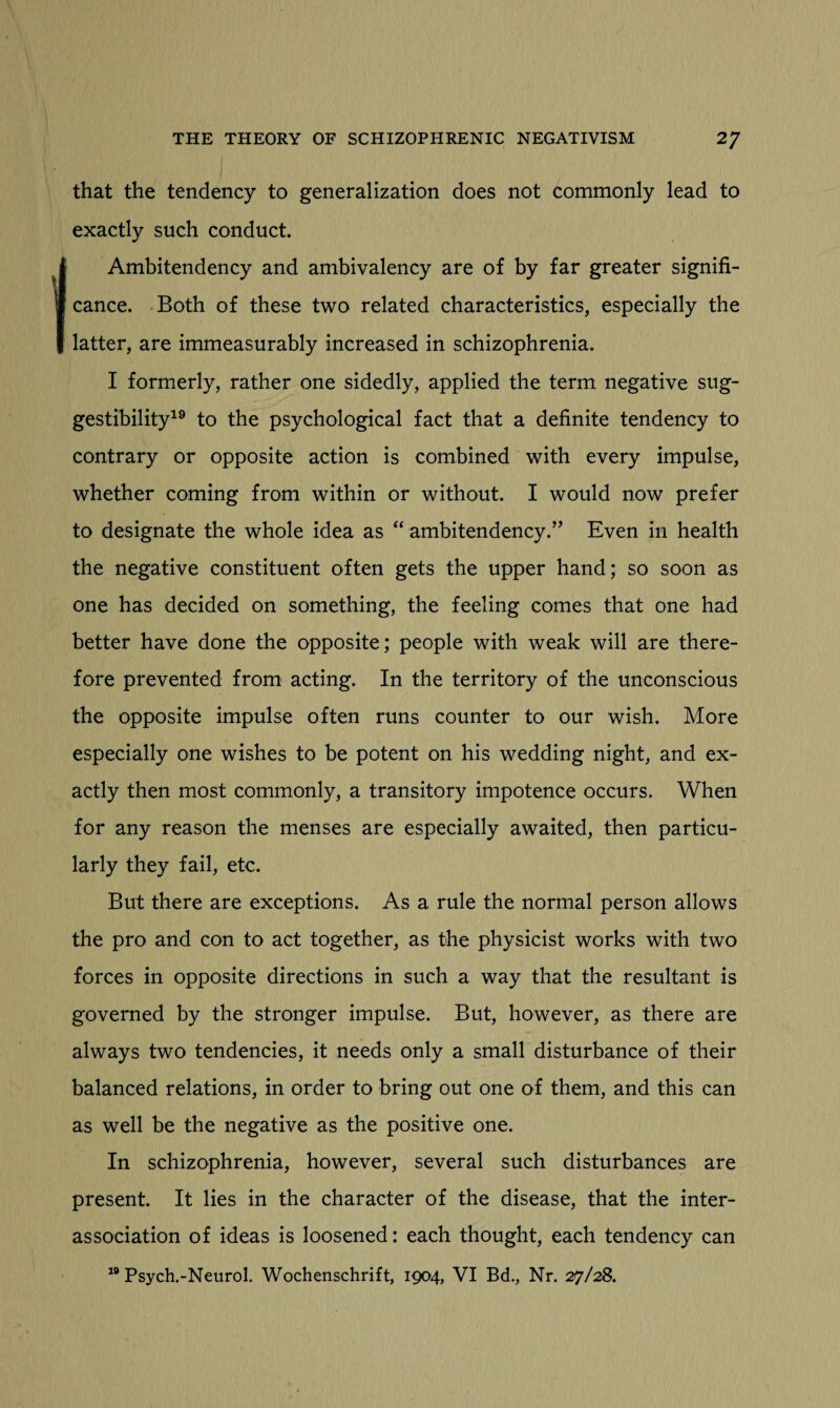 that the tendency to generalization does not commonly lead to exactly such conduct. Ambitendency and ambivalency are of by far greater signifi¬ cance. Both of these two related characteristics, especially the latter, are immeasurably increased in schizophrenia. I formerly, rather one sidedly, applied the term negative sug¬ gestibility19 to the psychological fact that a definite tendency to contrary or opposite action is combined with every impulse, whether coming from within or without. I would now prefer to designate the whole idea as “ ambitendency.” Even in health the negative constituent often gets the upper hand; so soon as one has decided on something, the feeling comes that one had better have done the opposite; people with weak will are there¬ fore prevented from acting. In the territory of the unconscious the opposite impulse often runs counter to our wish. More especially one wishes to be potent on his wedding night, and ex¬ actly then most commonly, a transitory impotence occurs. When for any reason the menses are especially awaited, then particu¬ larly they fail, etc. But there are exceptions. As a rule the normal person allows the pro and con to act together, as the physicist works with two forces in opposite directions in such a way that the resultant is governed by the stronger impulse. But, however, as there are always two tendencies, it needs only a small disturbance of their balanced relations, in order to bring out one of them, and this can as well be the negative as the positive one. In schizophrenia, however, several such disturbances are present. It lies in the character of the disease, that the inter¬ association of ideas is loosened: each thought, each tendency can 19 Psych.-Neurol. Wochenschrift, 1904, VI Bd., Nr. 27/28.