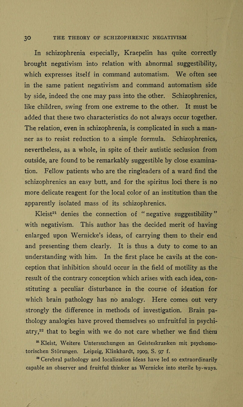 In schizophrenia especially, Kraepelin has quite correctly brought negativism into relation with abnormal suggestibility, which expresses itself in command automatism. We often see in the same patient negativism and command automatism side by side, indeed the one may pass into the other. Schizophrenics, like children, swing from one extreme to the other. It must be added that these two characteristics do not always occur together. The relation, even in schizophrenia, is complicated in such a man¬ ner as to resist reduction to a simple formula. Schizophrenics, nevertheless, as a whole, in spite of their autistic seclusion from outside, are found to be remarkably suggestible by close examina¬ tion. Fellow patients who are the ringleaders of a ward find the schizophrenics an easy butt, and for the spiritus loci there is no more delicate reagent for the local color of an institution than the apparently isolated mass of its schizophrenics. Kleist21 denies the connection of “ negative suggestibility ” with negativism. This author has the decided merit of having enlarged upon Wernicke’s ideas, of carrying them to their end and presenting them clearly. It is thus a duty to come to an understanding with him. In the first place he cavils at the con¬ ception that inhibition should occur in the field of motility as the result of the contrary conception which arises with each idea, con¬ stituting a peculiar disturbance in the course of ideation for which brain pathology has no analogy. Here comes out very strongly the difference in methods of investigation. Brain pa¬ thology analogies have proved themselves so unfruitful in psychi¬ atry,22 that to begin with we do not care whether we find them 21 Kleist, Weitere Untersuchungen an Geisteskranken mit psychomo- torischen Storungen. Leipzig, Klinkhardt, 1909, S. 97 f. 22 Cerebral pathology and localization ideas have led so extraordinarily capable an observer and fruitful thinker as Wernicke into sterile by-ways.