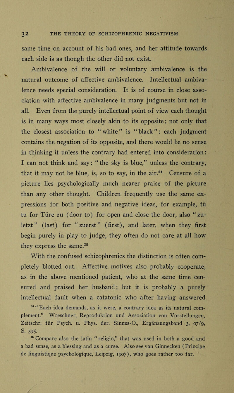 same time on account of his bad ones, and her attitude towards each side is as though the other did not exist. Ambivalence of the will or voluntary ambivalence is the natural outcome of affective ambivalence. Intellectual ambiva¬ lence needs special consideration. It is of course in close asso¬ ciation with affective ambivalence in many judgments but not in all. Even from the purely intellectual point of view each thought is in many ways most closely akin to its opposite; not only that the closest association to “ white” is “black”: each judgment contains the negation of its opposite, and there would be no sense in thinking it unless the contrary had entered into consideration: I can not think and say: “the sky is blue,” unless the contrary, that it may not be blue, is, so to say, in the air.24 Censure of a picture lies psychologically much nearer praise of the picture than any other thought. Children frequently use the same ex¬ pressions for both positive and negative ideas, for example, tii tu for Time zu (door to) for open and close the door, also “ zu- letzt” (last) for “zuerst” (first), and later, when they first begin purely in play to judge, they often do not care at all how they express the same.25 With the confused schizophrenics the distinction is often com¬ pletely blotted out. Affective motives also probably cooperate, as in the above mentioned patient, who at the same time cen¬ sured and praised her husband; but it is probably a purely intellectual fault when a catatonic who after having answered 24 “ Each idea demands, as it were, a contrary idea as its natural com¬ plement.” Wreschner, Reproduktion und Assoziation von Vorstellungen, Zeitschr. fur Psych, u. Phys. der. Sinnes-O., Erganzungsband 3, 07/9, S. 595. 25 Compare also the latin “ religio,” that was used in both a good and a bad sense, as a blessing and as a curse. Also see van Ginnecken (Principe de linguistique psychologique, Leipzig, 1907), who goes rather too far.