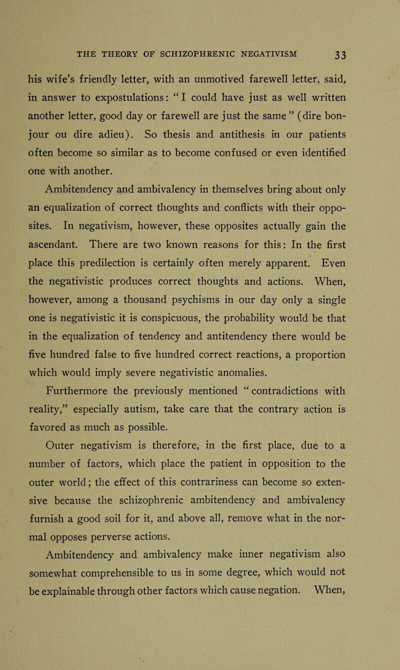 his wife’s friendly letter, with an unmotived farewell letter, said, in answer to expostulations: “I could have just as well written another letter, good day or farewell are just the same ” (dire bon- jour ou dire adieu). So thesis and antithesis in our patients often become so similar as to become confused or even identified one with another. Ambitendency and ambivalency in themselves bring about only an equalization of correct thoughts and conflicts with their oppo¬ sites. In negativism, however, these opposites actually gain the ascendant. There are two known reasons for this: In the first place this predilection is certainly often merely apparent. Even the negativistic produces correct thoughts and actions. When, however, among a thousand psychisms in our day only a single one is negativistic it is conspicuous, the probability would be that in the equalization of tendency and antitendency there would be five hundred false to five hundred correct reactions, a proportion which would imply severe negativistic anomalies. Furthermore the previously mentioned “ contradictions with reality,” especially autism, take care that the contrary action is favored as much as possible. Outer negativism is therefore, in the first place, due to a number of factors, which place the patient in opposition to the outer world; the effect of this contrariness can become so exten¬ sive because the schizophrenic ambitendency and ambivalency furnish a good soil for it, and above all, remove what in the nor¬ mal opposes perverse actions. Ambitendency and ambivalency make inner negativism also somewhat comprehensible to us in some degree, which would not be explainable through other factors which cause negation. When,