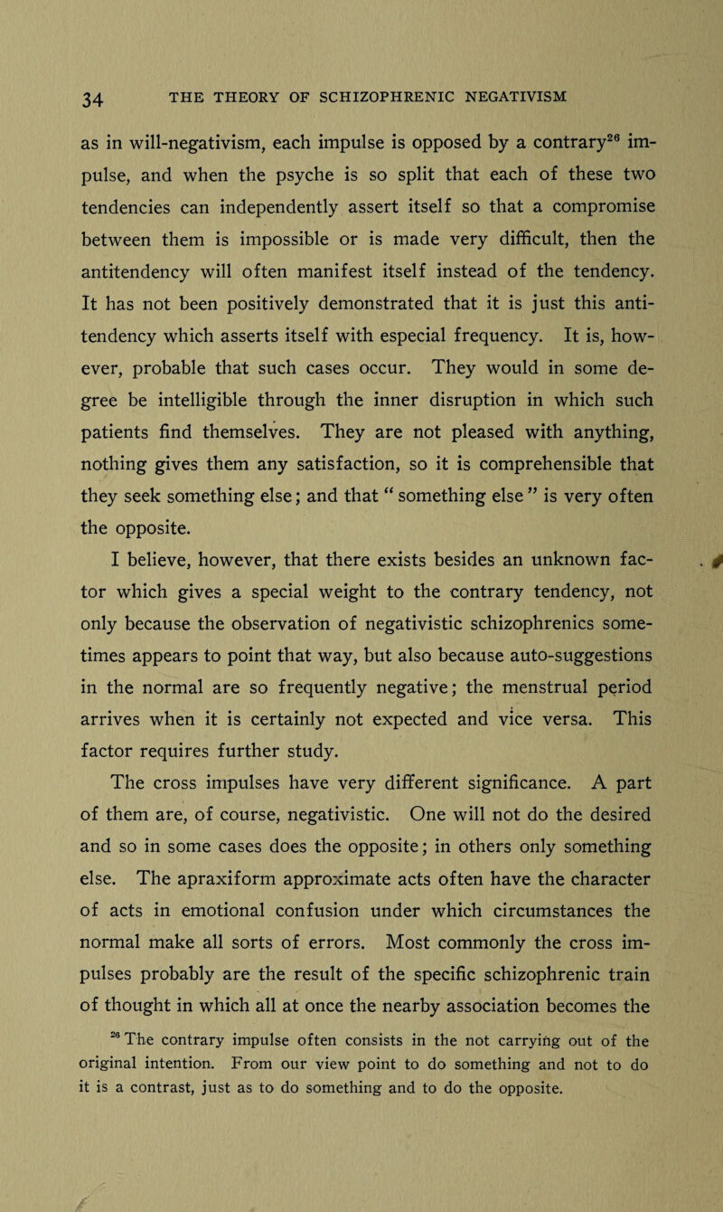 as in will-negativism, each impulse is opposed by a contrary26 im¬ pulse, and when the psyche is so split that each of these two tendencies can independently assert itself so that a compromise between them is impossible or is made very difficult, then the antitendency will often manifest itself instead of the tendency. It has not been positively demonstrated that it is just this anti¬ tendency which asserts itself with especial frequency. It is, how¬ ever, probable that such cases occur. They would in some de¬ gree be intelligible through the inner disruption in which such patients find themselves. They are not pleased with anything, nothing gives them any satisfaction, so it is comprehensible that they seek something else; and that “ something else ” is very often the opposite. I believe, however, that there exists besides an unknown fac¬ tor which gives a special weight to the contrary tendency, not only because the observation of negativistic schizophrenics some¬ times appears to point that way, but also because auto-suggestions in the normal are so frequently negative; the menstrual period arrives when it is certainly not expected and vice versa. This factor requires further study. The cross impulses have very different significance. A part of them are, of course, negativistic. One will not do the desired and so in some cases does the opposite; in others only something else. The apraxiform approximate acts often have the character of acts in emotional confusion under which circumstances the normal make all sorts of errors. Most commonly the cross im¬ pulses probably are the result of the specific schizophrenic train of thought in which all at once the nearby association becomes the 26 The contrary impulse often consists in the not carrying out of the original intention. From our view point to do something and not to do it is a contrast, just as to do something and to do the opposite.