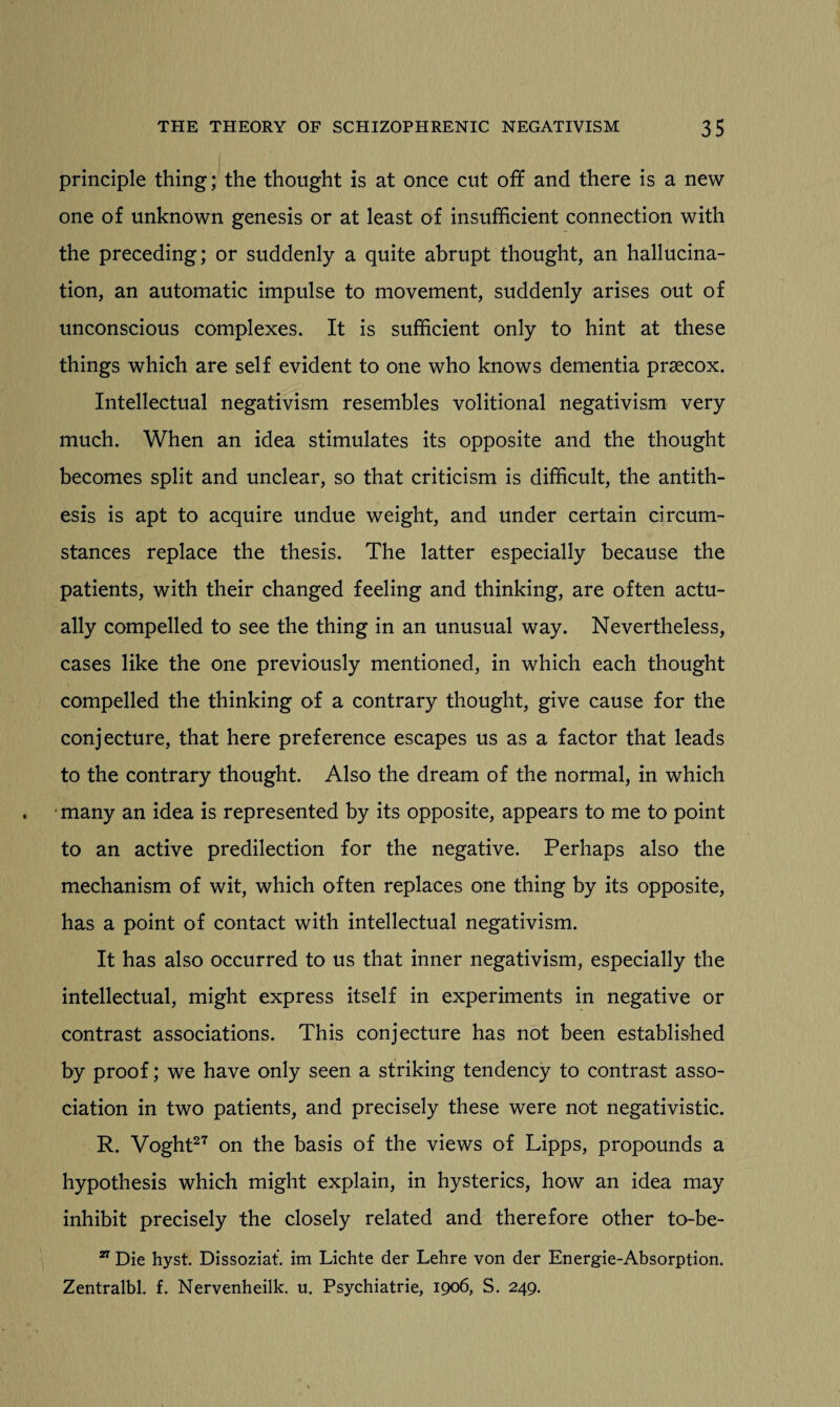 principle thing; the thought is at once cut off and there is a new one of unknown genesis or at least of insufficient connection with the preceding; or suddenly a quite abrupt thought, an hallucina¬ tion, an automatic impulse to movement, suddenly arises out of unconscious complexes. It is sufficient only to hint at these things which are self evident to one who knows dementia prsecox. Intellectual negativism resembles volitional negativism very much. When an idea stimulates its opposite and the thought becomes split and unclear, so that criticism is difficult, the antith¬ esis is apt to acquire undue weight, and under certain circum¬ stances replace the thesis. The latter especially because the patients, with their changed feeling and thinking, are often actu¬ ally compelled to see the thing in an unusual way. Nevertheless, cases like the one previously mentioned, in which each thought compelled the thinking of a contrary thought, give cause for the conjecture, that here preference escapes us as a factor that leads to the contrary thought. Also the dream of the normal, in which many an idea is represented by its opposite, appears to me to point to an active predilection for the negative. Perhaps also the mechanism of wit, which often replaces one thing by its opposite, has a point of contact with intellectual negativism. It has also occurred to us that inner negativism, especially the intellectual, might express itself in experiments in negative or contrast associations. This conjecture has not been established by proof; we have only seen a striking tendency to contrast asso¬ ciation in two patients, and precisely these were not negativistic. R. Voght27 on the basis of the views of Lipps, propounds a hypothesis which might explain, in hysterics, how an idea may inhibit precisely the closely related and therefore other to-be- 27 Die hyst. Dissoziat. im Lichte der Lehre von der Energie-Absorption. Zentralbl. f. Nervenheilk. u. Psychiatrie, 1906, S. 249.