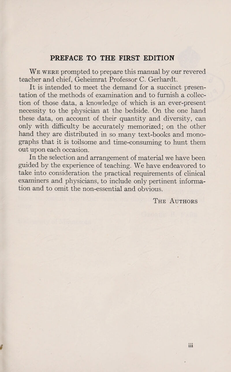 PREFACE TO THE FIRST EDITION We were prompted to prepare this manual by our revered teacher and chief, Geheimrat Professor C. Gerhardt. It is intended to meet the demand for a succinct presen¬ tation of the methods of examination and to furnish a collec¬ tion of those data, a knowledge of which is an ever-present necessity to the physician at the bedside. On the one hand these data, on account of their quantity and diversity, can only with difficulty be accurately memorized; on the other hand they are distributed in so many text-books and mono¬ graphs that it is toilsome and time-consuming to hunt them out upon each occasion. In the selection and arrangement of material we have been guided by the experience of teaching. We have endeavored to take into consideration the practical requirements of clinical examiners and physicians, to include only pertinent informa¬ tion and to omit the non-essential and obvious. The Authors