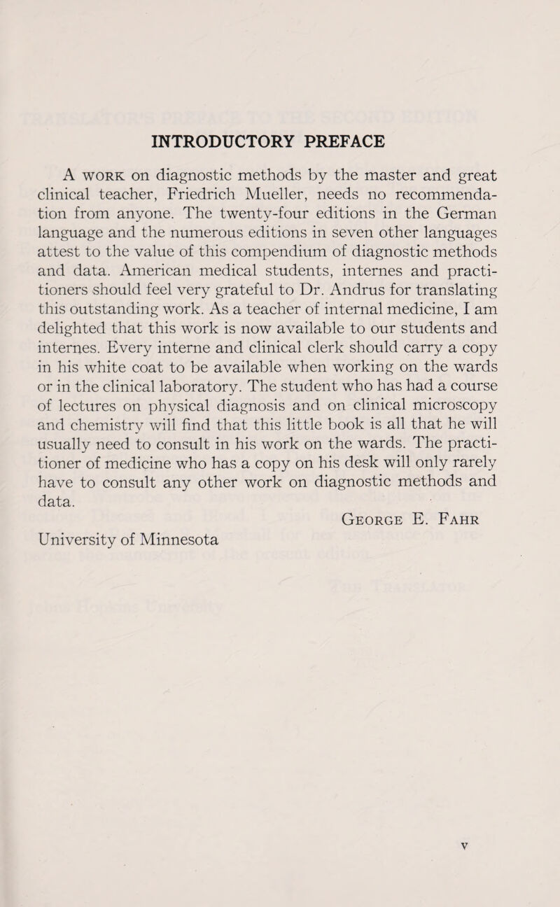 INTRODUCTORY PREFACE A work on diagnostic methods by the master and great clinical teacher, Friedrich Mueller, needs no recommenda¬ tion from anyone. The twenty-four editions in the German language and the numerous editions in seven other languages attest to the value of this compendium of diagnostic methods and data. American medical students, internes and practi¬ tioners should feel very grateful to Dr. Andrus for translating this outstanding work. As a teacher of internal medicine, I am delighted that this work is now available to our students and internes. Every interne and clinical clerk should carry a copy in his white coat to be available when working on the wards or in the clinical laboratory. The student who has had a course of lectures on physical diagnosis and on clinical microscopy and chemistry will find that this little book is all that he will usually need to consult in his work on the wards. The practi¬ tioner of medicine who has a copy on his desk will only rarely have to consult any other work on diagnostic methods and data. George E. Fahr University of Minnesota