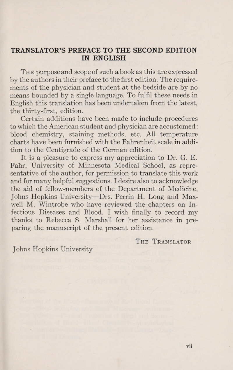 TRANSLATOR’S PREFACE TO THE SECOND EDITION IN ENGLISH The purpose and scope of such a book as this are expressed by the authors in their preface to the first edition. The require¬ ments of the physician and student at the bedside are by no means bounded by a single language. To fulfil these needs in English this translation has been undertaken from the latest, the thirty-first, edition. Certain additions have been made to include procedures to which the American student and physician are accustomed: blood chemistry, staining methods, etc. All temperature charts have been furnished with the Fahrenheit scale in addi¬ tion to the Centigrade of the German edition. It is a pleasure to express my appreciation to Dr. G. E. Fahr, University of Minnesota Medical School, as repre¬ sentative of the author, for permission to translate this work and for many helpful suggestions. I desire also to acknowledge the aid of fellow-members of the Department of Medicine, Johns Hopkins University—Drs. Perrin H. Long and Max¬ well M. Wintrobe who have reviewed the chapters on In¬ fectious Diseases and Blood. I wish finally to record my thanks to Rebecca S. Marshall for her assistance in pre¬ paring the manuscript of the present edition. The Translator Johns Hopkins University VI ]