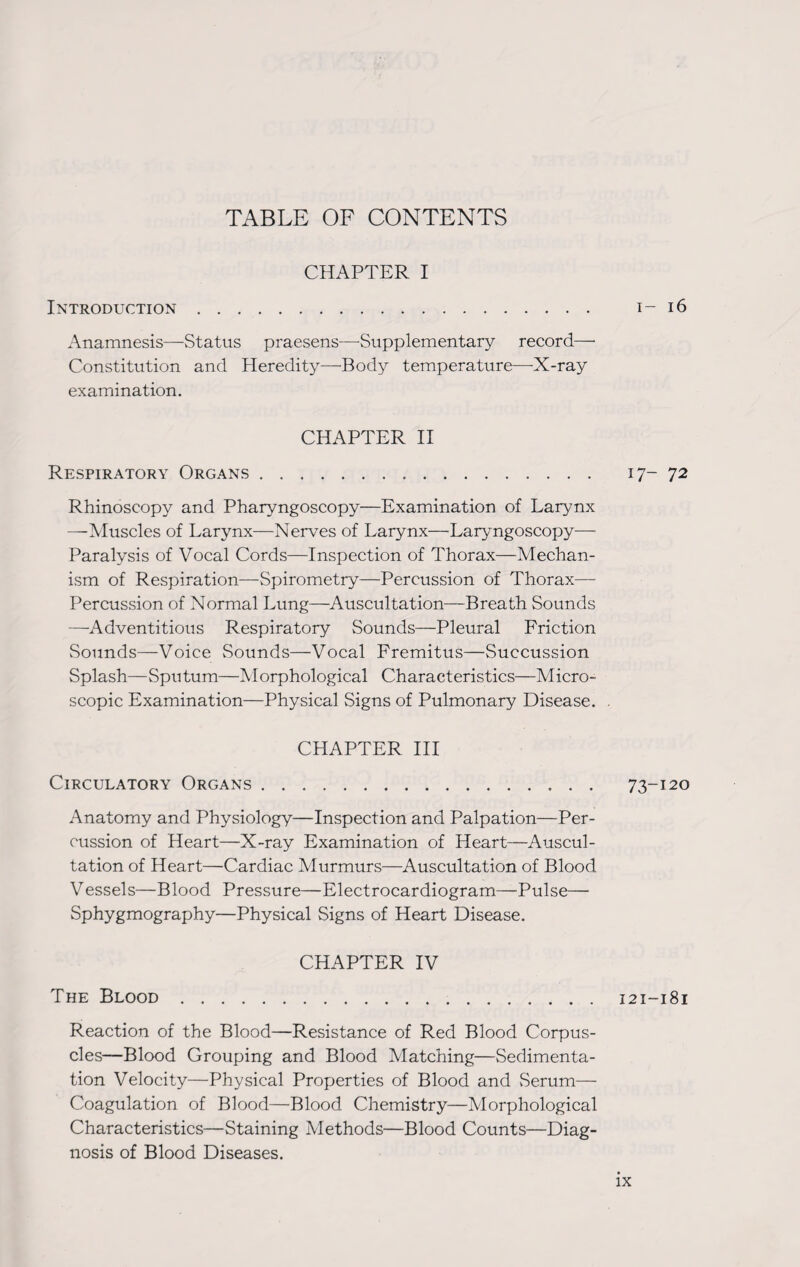 TABLE OF CONTENTS CHAPTER I Introduction. 1-16 Anamnesis—Status praesens—Supplementary record—• Constitution and Heredity—Body temperature—X-ray examination. CHAPTER II Respiratory Organs. 17-72 Rhinoscopy and Pharyngoscopy—Examination of Larynx —Muscles of Larynx—Nerves of Larynx—Laryngoscopy— Paralysis of Vocal Cords—Inspection of Thorax—Mechan¬ ism of Respiration—Spirometry—Percussion of Thorax— Percussion of Normal Lung—Auscultation—Breath Sounds —Adventitious Respiratory Sounds—Pleural Friction Sounds—Voice Sounds—Vocal Fremitus—Succussion Splash—Sputum—Morphological Characteristics—Micro¬ scopic Examination—Physical Signs of Pulmonary Disease. . CHAPTER III Circulatory Organs . 73-120 Anatomy and Physiology—Inspection and Palpation—Per¬ cussion of Heart—X-ray Examination of Heart—Auscul¬ tation of Heart—Cardiac Murmurs—Auscultation of Blood Vessels—Blood Pressure—Electrocardiogram—Pulse— Sphygmography—Physical Signs of Heart Disease. CHAPTER IV The Blood.121-181 Reaction of the Blood—Resistance of Red Blood Corpus¬ cles—Blood Grouping and Blood Matching—Sedimenta¬ tion Velocity—Physical Properties of Blood and Serum— Coagulation of Blood—Blood Chemistry—Morphological Characteristics—Staining Methods—Blood Counts—Diag¬ nosis of Blood Diseases.