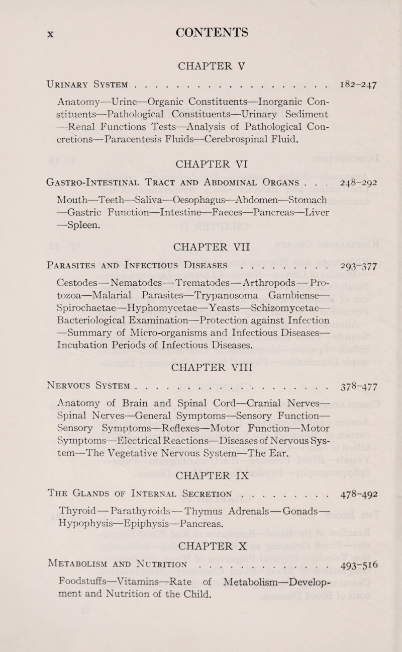 CHAPTER V Urinary System. Anatomy—Urine—Organic Constituents—Inorganic Con¬ stituents—Pathological Constituents—Urinary Sediment —Renal Functions Tests—Analysis of Pathological Con¬ cretions—Paracentesis Fluids—Cerebrospinal Fluid. CHAPTER VI Gastro-Intestinal Tract and Abdominal Organs . . . Mouth—Teeth—-Saliva—Oesophagus—Abdomen—Stomach —Gastric Function—Intestine—Faeces—Pancreas—Liver —Spleen. CHAPTER VII Parasites and Infectious Diseases . Cestodes—N ematodes—T rematodes—A rthropods — Pro¬ tozoa—Malarial Parasites—Trypanosoma Gambiense— Spirochaetae—Hyphomyeetae— Y easts—Schizomy cetae— Bacteriological Examination—Protection against Infection —Summary of Micro-organisms and Infectious Diseases— Incubation Periods of Infectious Diseases. CHAPTER VIII Nervous System.378-477 Anatomy of Brain and Spinal Cord—Cranial Nerves— Spinal Nerves—General Symptoms—Sensory Function— Sensory Symptoms—Reflexes—Motor Function—Motor Symptoms—Electrical Reactions—Diseases of Nervous Sys¬ tem—The Vegetative Nervous System—The Ear. CHAPTER IX The Glands of Internal Secretion.478-492 Thyroid — Parathy roids — Thymus Adrenals — Gonads— Hypophysis—Epiphysis—Pancreas. CHAPTER X Metabolism and Nutrition.493-516 Foodstuffs—Vitamins—Rate of Metabolism—Develop¬ ment and Nutrition of the Child. 182-247 248-292 293-377