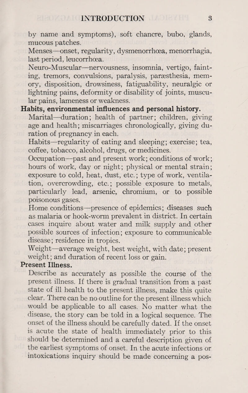 by name and symptoms), soft chancre, bubo, glands, mucous patches. Menses—onset, regularity, dysmenorrhoea, menorrhagia, last period, leucorrhoea. Neuro-Muscular—nervousness, insomnia, vertigo, faint¬ ing, tremors, convulsions, paralysis, paraesthesia, mem¬ ory, disposition, drowsiness, fatiguability, neuralgic or lightning pains, deformity or disability of joints, muscu¬ lar pains, lameness or weakness. Habits, environmental influences and personal history. Marital—duration; health of partner; children, giving age and health; miscarriages chronologically, giving du¬ ration of pregnancy in each. Habits—regularity of eating and sleeping; exercise; tea, coffee, tobacco, alcohol, drugs, or medicines. Occupation—past and present work; conditions of work; hours of work, day or night; physical or mental strain; exposure to cold, heat, dust, etc.; type of work, ventila¬ tion, overcrowding, etc.; possible exposure to metals, particularly lead, arsenic, chromium, or to possible poisonous gases. Home conditions—presence of epidemics; diseases such as malaria or hook-worm prevalent in district. In certain cases inquire about water and milk supply and other possible sources of infection; exposure to communicable disease; residence in tropics. Weight—average weight, best weight, with date; present weight; and duration of recent loss or gain. Present Illness. Describe as accurately as possible the course of the present illness. If there is gradual transition from a past state of ill health to the present illness, make this quite clear. There can be no outline for the present illness which would be applicable to all cases. No matter what the disease, the story can be told in a logical sequence. The onset of the illness should be carefully dated. If the onset is acute the state of health immediately prior to this should be determined and a careful description given of the earliest symptoms of onset. In the acute infections or intoxications inquiry should be made concerning a pos-