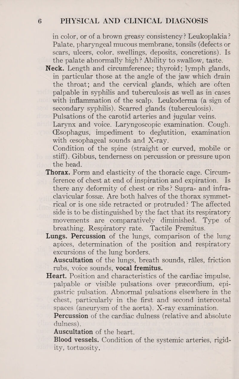 in color, or of a brown greasy consistency? Leukoplakia? Palate, pharyngeal mucous membrane, tonsils (defects or scars, ulcers, color, swellings, deposits, concretions). Is the palate abnormally high ? Ability to swallow, taste. Neck. Length and circumference; thyroid; lymph glands, in particular those at the angle of the jaw which drain the throat; and the cervical glands, which are often palpable in syphilis and tuberculosis as well as in cases with inflammation of the scalp. Leukoderma (a sign of secondary syphilis). Scarred glands (tuberculosis). Pulsations of the carotid arteries and jugular veins. Larynx and voice. Laryngoscopic examination. Cough. (Esophagus, impediment to deglutition, examination with oesophageal sounds and X-ray. Condition of the spine (straight or curved, mobile or stiff). Gibbus, tenderness on percussion or pressure upon the head. Thorax. Form and elasticity of the thoracic cage. Circum¬ ference of chest at end of inspiration and expiration. Is there any deformity of chest or ribs? Supra- and infra- clavicular fossae. Are both halves of the thorax symmet¬ rical or is one side retracted or protruded?* The affected side is to be distinguished by the fact that its respiratory movements are comparatively diminished. Type of breathing. Respiratory rate. Tactile Fremitus. Lungs. Percussion of the lungs, comparison of the lung apices, determination of the position and respiratory excursions of the lung borders. Auscultation of the lungs, breath sounds, rales, friction rubs, voice sounds, vocal fremitus. Heart. Position and characteristics of the cardiac impulse, palpable or visible pulsations over praecordium, epi¬ gastric pulsation. Abnormal pulsations elsewhere in the chest, particularly in the first and second intercostal spaces (aneurysm of the aorta). X-ray examination. Percussion of the cardiac dulness (relative and absolute dulness). Auscultation of the heart. Blood vessels. Condition of the systemic arteries, rigid¬ ity, tortuosity.