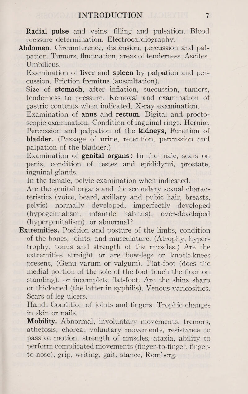 Radial pulse and veins, filling and pulsation. Blood pressure determination. Electrocardiography. Abdomen. Circumference, distension, percussion and pal¬ pation. Tumors, fluctuation, areas of tenderness. Ascites. Umbilicus. Examination of liver and spleen by palpation and per¬ cussion. Friction fremitus (auscultation). Size of stomach, after inflation, succussion, tumors, tenderness to pressure. Removal and examination of gastric contents when indicated. X-ray examination. Examination of anus and rectum. Digital and procto¬ scopic examination. Condition of inguinal rings. Herniae. Percussion and palpation of the kidneys, Function of bladder. (Passage of urine, retention, percussion and palpation of the bladder.) Examination of genital organs: In the male, scars on penis, condition of testes and epididymi, prostate, inguinal glands. In the female, pelvic examination when indicated. Are the genital organs and the secondary sexual charac¬ teristics (voice, beard, axillary and pubic hair, breasts, pelvis) normally developed, imperfectly developed (hypogenitalism, infantile habitus), over-developed (hypergenitalism), or abnormal? Extremities. Position and posture of the limbs, condition of the bones, joints, and musculature. (Atrophy, hyper¬ trophy, tonus and strength of the muscles.) Are the extremities straight or are bow-legs or knock-knees present, (Genu varum or valgum). Flat-foot (does the medial portion of the sole of the foot touch the floor on standing), or incomplete flat-foot. Are the shins sharp or thickened (the latter in syphilis). Venous varicosities. Scars of leg ulcers. Hand: Condition of joints and fingers. Trophic changes in skin or nails. Mobility. Abnormal, involuntary movements, tremors, athetosis, chorea; voluntary movements, resistance to passive motion, strength of muscles, ataxia, ability to perform complicated movements (finger-to-finger, finger- to-nose), grip, writing, gait, stance, Romberg.