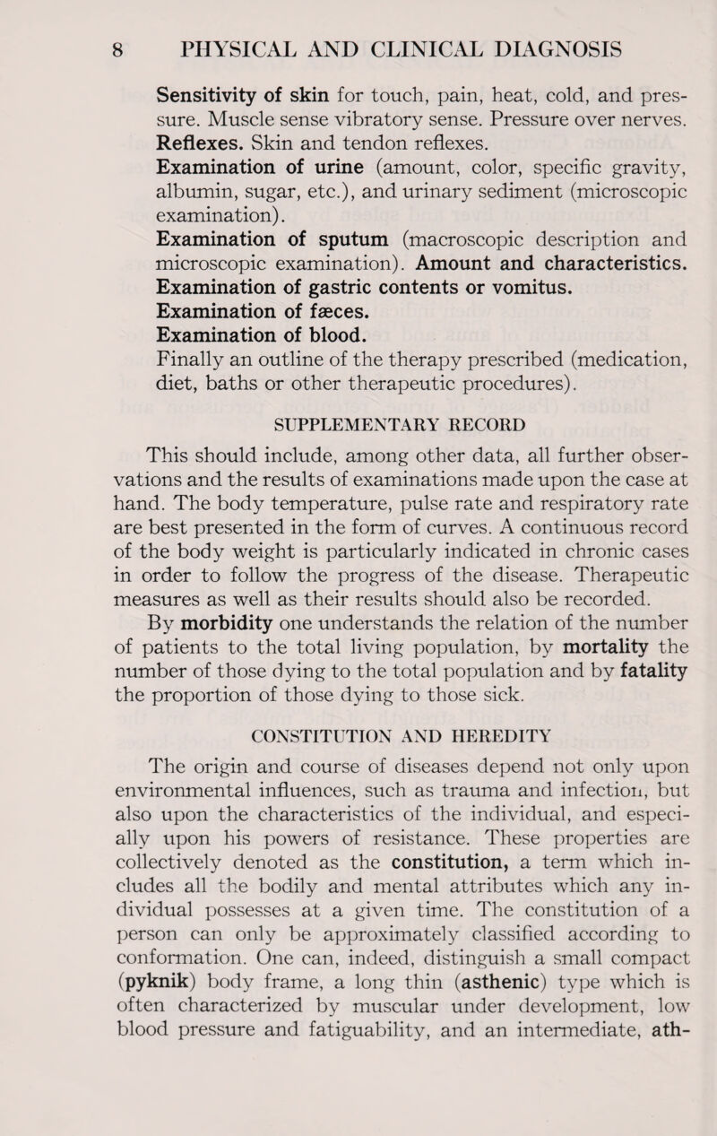 Sensitivity of skin for touch, pain, heat, cold, and pres¬ sure. Muscle sense vibratory sense. Pressure over nerves. Reflexes. Skin and tendon reflexes. Examination of urine (amount, color, specific gravity, albumin, sugar, etc.), and urinary sediment (microscopic examination). Examination of sputum (macroscopic description and microscopic examination). Amount and characteristics. Examination of gastric contents or vomitus. Examination of faeces. Examination of blood. Finally an outline of the therapy prescribed (medication, diet, baths or other therapeutic procedures). SUPPLEMENTARY RECORD This should include, among other data, all further obser¬ vations and the results of examinations made upon the case at hand. The body temperature, pulse rate and respiratory rate are best presented in the form of curves. A continuous record of the body weight is particularly indicated in chronic cases in order to follow the progress of the disease. Therapeutic measures as well as their results should also be recorded. By morbidity one understands the relation of the number of patients to the total living population, by mortality the number of those dying to the total population and by fatality the proportion of those dying to those sick. CONSTITUTION AND HEREDITY The origin and course of diseases depend not only upon environmental influences, such as trauma and infection, but also upon the characteristics of the individual, and especi¬ ally upon his powers of resistance. These properties are collectively denoted as the constitution, a term which in¬ cludes all the bodily and mental attributes which any in¬ dividual possesses at a given time. The constitution of a person can only be approximately classified according to conformation. One can, indeed, distinguish a small compact (pyknik) body frame, a long thin (asthenic) type which is often characterized by muscular under development, low blood pressure and fatiguability, and an intermediate, ath-