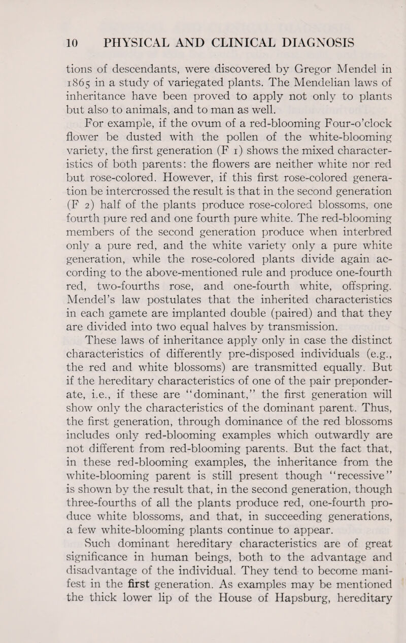 tions of descendants, were discovered by Gregor Mendel in 1865 in a study of variegated plants. The Mendelian laws of inheritance have been proved to apply not only to plants but also to animals, and to man as well. For example, if the ovum of a red-blooming Four-o’clock flower be dusted with the pollen of the white-blooming variety, the first generation (F 1) shows the mixed character¬ istics of both parents: the flowers are neither white nor red but rose-colored. However, if this first rose-colored genera¬ tion be intercrossed the result is that in the second generation (F 2) half of the plants produce rose-colored blossoms, one fourth pure red and one fourth pure white. The red-blooming members of the second generation produce when interbred only a pure red, and the white variety only a pure white generation, while the rose-colored plants divide again ac¬ cording to the above-mentioned rule and produce one-fourth red, two-fourths rose, and one-fourth white, offspring. Mendel’s law postulates that the inherited characteristics in each gamete are implanted double (paired) and that they are divided into two equal halves by transmission. These laws of inheritance apply only in case the distinct characteristics of differently pre-disposed individuals (e.g., the red and white blossoms) are transmitted equally. But if the hereditary characteristics of one of the pair preponder¬ ate, i.e., if these are “dominant,” the first generation will show only the characteristics of the dominant parent. Thus, the first generation, through dominance of the red blossoms includes only red-blooming examples which outwardly are not different from red-blooming parents. But the fact that, in these red-blooming examples, the inheritance from the white-blooming parent is still present though “recessive” is shown by the result that, in the second generation, though three-fourths of all the plants produce red, one-fourth pro¬ duce white blossoms, and that, in succeeding generations, a few white-blooming plants continue to appear. vSuch dominant hereditary characteristics are of great significance in human beings, both to the advantage and disadvantage of the individual. They tend to become mani¬ fest in the first generation. As examples may be mentioned the thick lower lip of the House of Hapsburg, hereditary